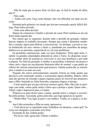 - Não há nada que eu possa fazer ou dizer que vá fazê-lo mudar de idéia,
não é?
- Não, nada.
- Então está certo. Faça como desejar, não vou dificultar em nada sua decisão.
Sorrindo pela primeira vez desde que haviam começado aquele difícil diálogo, Peter falou aliviado:
- Acho uma sábia decisão.
Depois de comunicar à família a decisão do casal, Peter instalou-se em um
hotel ainda naquele dia.
Nos meses que se seguiram, durante todo o período de gestação, Isabela
buscou amparo no trabalho incessante. Sempre que sentia o desânimo rondarlhe o coração, ligava para Helena e conversavam. Ao desligar, a jovem se sentia fortalecida em seus valores e ideais e, atendendo aos conselhos da amiga,
dedicava-se ao próximo, esquecida de si e de seus problemas.
Os pesadelos continuavam, cada vez mais freqüentes. Noite após noite, Isabela via grandes calamidades abatendo-se sobre a Terra. Ao despertar, recorria ao melhor meio de acalmar-se: orava por si, por seus familiares e por todo
o planeta. No final da gestação, o médico a aconselhou a diminuir um pouco o
ritmo, pois a água em sua placenta diminuíra além do normal, o que podia ser
reflexo do estresse emocional pelo qual passava. Isabela acatou-lhe as orientações e manteve-se mais em casa.
Naquele dia estava particularmente cansada. Entrou no lindo quarto que
decorava com extremado carinho e acrescentou alguns detalhes. Depois, abriu
uma das gavetas da cômoda e pegou algumas peças do enxoval que preparava
para o filho; beijando-as, falou baixinho, enquanto afagava a barriga:
- Como queria que seu pai estivesse conosco agora, filho. Mas não se preocupe com nada, vamos pedir muito a Deus que o proteja e ajude. Quem sabe...
Afinal, nada é impossível para o Criador.
Preparava-se para descer para o jantar, quando notou o sangue a escorrerlhe pelas pernas. Assustada, gritou pela mãe, que logo apareceu no quarto:
- Minha filha! Vou ligar já para o seu médico. Venha, eu a ajudo a se deitar.
Ana Lídia acomodou a filha na cama, apreensiva:
- Você devia ter se aquietado antes.Trabalhou em demasia, e para quê? Às
vezes sou obrigada a concordar com Peter.
Gemendo de dor, Isabela pediu:
- Por favor, mãe, agora não. Chame o médico.

375

 