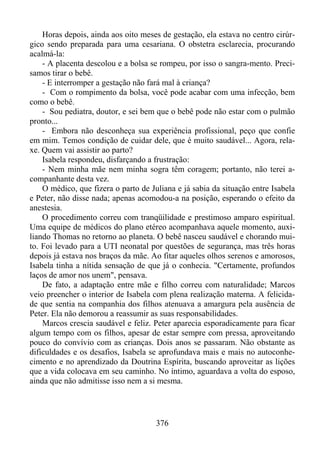 Horas depois, ainda aos oito meses de gestação, ela estava no centro cirúrgico sendo preparada para uma cesariana. O obstetra esclarecia, procurando
acalmá-la:
- A placenta descolou e a bolsa se rompeu, por isso o sangra-mento. Precisamos tirar o bebê.
- E interromper a gestação não fará mal à criança?
- Com o rompimento da bolsa, você pode acabar com uma infecção, bem
como o bebê.
- Sou pediatra, doutor, e sei bem que o bebê pode não estar com o pulmão
pronto...
- Embora não desconheça sua experiência profissional, peço que confie
em mim. Temos condição de cuidar dele, que é muito saudável... Agora, relaxe. Quem vai assistir ao parto?
Isabela respondeu, disfarçando a frustração:
- Nem minha mãe nem minha sogra têm coragem; portanto, não terei acompanhante desta vez.
O médico, que fizera o parto de Juliana e já sabia da situação entre Isabela
e Peter, não disse nada; apenas acomodou-a na posição, esperando o efeito da
anestesia.
O procedimento correu com tranqüilidade e prestimoso amparo espiritual.
Uma equipe de médicos do plano etéreo acompanhava aquele momento, auxiliando Thomas no retorno ao planeta. O bebê nasceu saudável e chorando muito. Foi levado para a UTI neonatal por questões de segurança, mas três horas
depois já estava nos braços da mãe. Ao fitar aqueles olhos serenos e amorosos,
Isabela tinha a nítida sensação de que já o conhecia. "Certamente, profundos
laços de amor nos unem", pensava.
De fato, a adaptação entre mãe e filho correu com naturalidade; Marcos
veio preencher o interior de Isabela com plena realização materna. A felicidade que sentia na companhia dos filhos atenuava a amargura pela ausência de
Peter. Ela não demorou a reassumir as suas responsabilidades.
Marcos crescia saudável e feliz. Peter aparecia esporadicamente para ficar
algum tempo com os filhos, apesar de estar sempre com pressa, aproveitando
pouco do convívio com as crianças. Dois anos se passaram. Não obstante as
dificuldades e os desafios, Isabela se aprofundava mais e mais no autoconhecimento e no aprendizado da Doutrina Espírita, buscando aproveitar as lições
que a vida colocava em seu caminho. No íntimo, aguardava a volta do esposo,
ainda que não admitisse isso nem a si mesma.

376

 