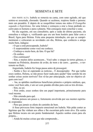 SESSENTA E SETE
ERA NOITE ALTA.

Isabela se remexia na cama, com sono agitado, até que
sentou-se assustada, chorando. Quando se acalmou, respirou fundo e pensou:
mais um pesadelo. E depois de se reequilibrar tomou nas mãos O Evangelho
segundo o Espiritismo, fez uma leitura e começou a orar a Jesus pedindo socorro para os homens e para o planeta. Não conseguiu mais conciliar o sono.
No dia seguinte, em seu consultório, após a saída do último paciente, ela
consultou o relógio e, verificando que era um bom horário para falar com o
Brasil, ligou para Helena. Feita uma pequena introdução, em que se cumprimentaram e colocaram as novidades em dia, Helena, que conhecia a amiga
muito bem, indagou:
- O que a está preocupando, Isabela?
- E surpreendente como você me conhece.
- Conheço-a muito bem, de fato. O que há?
- Os sonhos.
- Eles continuam?
- Sim, e muitos deles acontecem... Você sabe: o ataque às torres gêmeas, o
tsunami na Polinésia, desastres de avião, de trem e de carro... guerras... o terremoto no Haiti...
Angustiada, Isabela fez longa pausa antes de prosseguir:
- Sonho e fico só esperando as notícias... É desesperador. Por que tenho
esses sonhos, Helena, se não posso fazer nada para ajudar? Que sentido há em
sonhar coisas assim terríveis? Em vê-las por antecipação, sem ter objetivo algum com isso?
- Isa, as aptidões mediúnicas beneficiam primeiro o próprio médium, que,
como você bem sabe, é um ser com grandes dívidas para com as leis divinas.
- Sim, eu sei.
- Pois então, esses sonhos têm um papel importante, primeiramente para
você mesma.
- Não entendo para quê.
Helena pensou um pouco e, fortemente envolvida por seu mentor espiritual, respondeu:
- Para que jamais se afaste do caminho do bem.
A frase provocou forte impacto emocional em Isabela. Não pôde conter as
lágrimas que lhe vinham aos olhos e lhe escorriam pelo rosto alvo. Ela sentia
que Helena tocara em um ponto fundamental. Aqueles sonhos eram para ela
própria...
- Ainda há muitas coisas que não compreendo...
377

 