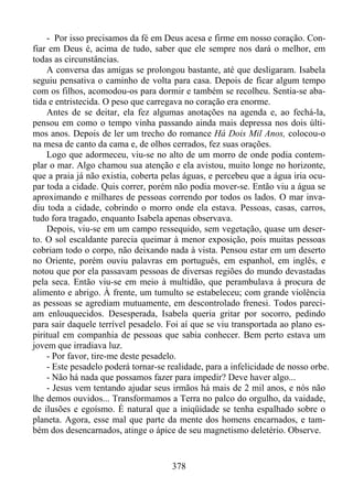 - Por isso precisamos da fé em Deus acesa e firme em nosso coração. Confiar em Deus é, acima de tudo, saber que ele sempre nos dará o melhor, em
todas as circunstâncias.
A conversa das amigas se prolongou bastante, até que desligaram. Isabela
seguiu pensativa o caminho de volta para casa. Depois de ficar algum tempo
com os filhos, acomodou-os para dormir e também se recolheu. Sentia-se abatida e entristecida. O peso que carregava no coração era enorme.
Antes de se deitar, ela fez algumas anotações na agenda e, ao fechá-la,
pensou em como o tempo vinha passando ainda mais depressa nos dois últimos anos. Depois de ler um trecho do romance Há Dois Mil Anos, colocou-o
na mesa de canto da cama e, de olhos cerrados, fez suas orações.
Logo que adormeceu, viu-se no alto de um morro de onde podia contemplar o mar. Algo chamou sua atenção e ela avistou, muito longe no horizonte,
que a praia já não existia, coberta pelas águas, e percebeu que a água iria ocupar toda a cidade. Quis correr, porém não podia mover-se. Então viu a água se
aproximando e milhares de pessoas correndo por todos os lados. O mar invadiu toda a cidade, cobrindo o morro onde ela estava. Pessoas, casas, carros,
tudo fora tragado, enquanto Isabela apenas observava.
Depois, viu-se em um campo ressequido, sem vegetação, quase um deserto. O sol escaldante parecia queimar à menor exposição, pois muitas pessoas
cobriam todo o corpo, não deixando nada à vista. Pensou estar em um deserto
no Oriente, porém ouviu palavras em português, em espanhol, em inglês, e
notou que por ela passavam pessoas de diversas regiões do mundo devastadas
pela seca. Então viu-se em meio à multidão, que perambulava à procura de
alimento e abrigo. À frente, um tumulto se estabeleceu; com grande violência
as pessoas se agrediam mutuamente, em descontrolado frenesi. Todos pareciam enlouquecidos. Desesperada, Isabela queria gritar por socorro, pedindo
para sair daquele terrível pesadelo. Foi aí que se viu transportada ao plano espiritual em companhia de pessoas que sabia conhecer. Bem perto estava um
jovem que irradiava luz.
- Por favor, tire-me deste pesadelo.
- Este pesadelo poderá tornar-se realidade, para a infelicidade de nosso orbe.
- Não há nada que possamos fazer para impedir? Deve haver algo...
- Jesus vem tentando ajudar seus irmãos há mais de 2 mil anos, e nós não
lhe demos ouvidos... Transformamos a Terra no palco do orgulho, da vaidade,
de ilusões e egoísmo. É natural que a iniqüidade se tenha espalhado sobre o
planeta. Agora, esse mal que parte da mente dos homens encarnados, e também dos desencarnados, atinge o ápice de seu magnetismo deletério. Observe.

378

 