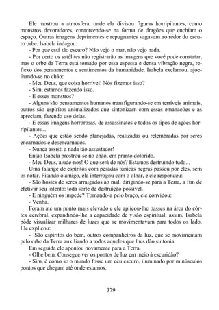Ele mostrou a atmosfera, onde ela divisou figuras horripilantes, como
monstros devoradores, contorcendo-se na forma de dragões que enchiam o
espaço. Outras imagens deprimentes e repugnantes vagavam ao redor do escuro orbe. Isabela indagou:
- Por que está tão escuro? Não vejo o mar, não vejo nada.
- Por certo os satélites não registrarão as imagens que você pode constatar,
mas o orbe da Terra está tomado por essa espessa e densa vibração negra, reflexo dos pensamentos e sentimentos da humanidade. Isabela exclamou, ajoelhando-se no chão:
- Meu Deus, que coisa horrível! Nós fizemos isso?
- Sim, estamos fazendo isso.
- E esses monstros?
- Alguns são pensamentos humanos transfigurando-se em terríveis animais,
outros são espíritos animalizados que sintonizam com essas emanações e as
apreciam, fazendo uso delas.
- E essas imagens horrorosas, de assassinatos e todos os tipos de ações horripilantes...
- Ações que estão sendo planejadas, realizadas ou relembradas por seres
encarnados e desencarnados.
- Nunca assisti a nada tão assustador!
Então Isabela prostrou-se no chão, em pranto dolorido.
- Meu Deus, ajude-nos! O que será de nós? Estamos destruindo tudo...
Uma falange de espíritos com pesadas túnicas negras passou por eles, sem
os notar. Fitando o amigo, ela interrogou com o olhar, e ele respondeu:
- São hostes de seres arraigados ao mal, dirigindo-se para a Terra, a fim de
efetivar seu intento: toda sorte de destruição possível.
- E ninguém os impede? Tomando-a pelo braço, ele convidou:
- Venha.
Foram até um ponto mais elevado e ele aplicou-lhe passes na área do córtex cerebral, expandindo-lhe a capacidade de visão espiritual; assim, Isabela
pôde visualizar milhares de luzes que se movimentavam para todos os lado.
Ele explicou:
- São espíritos do bem, outros companheiros da luz, que se movimentam
pelo orbe da Terra auxiliando a todos aqueles que lhes dão sintonia.
Em seguida ele apontou novamente para a Terra.
- Olhe bem. Consegue ver os pontos de luz em meio à escuridão?
- Sim, é como se o mundo fosse um céu escuro, iluminado por minúsculos
pontos que chegam até onde estamos.

379

 