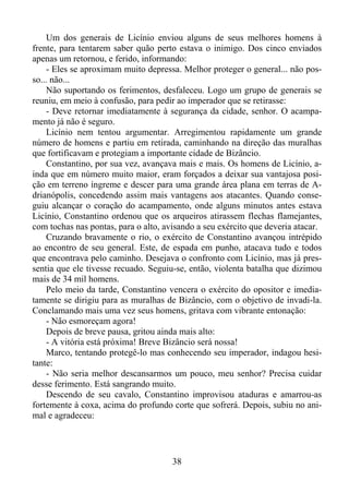 Um dos generais de Licínio enviou alguns de seus melhores homens à
frente, para tentarem saber quão perto estava o inimigo. Dos cinco enviados
apenas um retornou, e ferido, informando:
- Eles se aproximam muito depressa. Melhor proteger o general... não posso... não...
Não suportando os ferimentos, desfaleceu. Logo um grupo de generais se
reuniu, em meio à confusão, para pedir ao imperador que se retirasse:
- Deve retornar imediatamente à segurança da cidade, senhor. O acampamento já não é seguro.
Licínio nem tentou argumentar. Arregimentou rapidamente um grande
número de homens e partiu em retirada, caminhando na direção das muralhas
que fortificavam e protegiam a importante cidade de Bizâncio.
Constantino, por sua vez, avançava mais e mais. Os homens de Licínio, ainda que em número muito maior, eram forçados a deixar sua vantajosa posição em terreno íngreme e descer para uma grande área plana em terras de Adrianópolis, concedendo assim mais vantagens aos atacantes. Quando conseguiu alcançar o coração do acampamento, onde alguns minutos antes estava
Licínio, Constantino ordenou que os arqueiros atirassem flechas flamejantes,
com tochas nas pontas, para o alto, avisando a seu exército que deveria atacar.
Cruzando bravamente o rio, o exército de Constantino avançou intrépido
ao encontro de seu general. Este, de espada em punho, atacava tudo e todos
que encontrava pelo caminho. Desejava o confronto com Licínio, mas já pressentia que ele tivesse recuado. Seguiu-se, então, violenta batalha que dizimou
mais de 34 mil homens.
Pelo meio da tarde, Constantino vencera o exército do opositor e imediatamente se dirigiu para as muralhas de Bizâncio, com o objetivo de invadi-la.
Conclamando mais uma vez seus homens, gritava com vibrante entonação:
- Não esmoreçam agora!
Depois de breve pausa, gritou ainda mais alto:
- A vitória está próxima! Breve Bizâncio será nossa!
Marco, tentando protegê-lo mas conhecendo seu imperador, indagou hesitante:
- Não seria melhor descansarmos um pouco, meu senhor? Precisa cuidar
desse ferimento. Está sangrando muito.
Descendo de seu cavalo, Constantino improvisou ataduras e amarrou-as
fortemente à coxa, acima do profundo corte que sofrerá. Depois, subiu no animal e agradeceu:

38

 