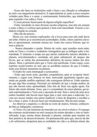 - Esses são lares ou instituições onde o bem e sua vibração se sobrepõem
ao mal e seu magnetismo destrutivo. E especialmente aí, junto a esses corações
voltados para Deus e o amor, e continuamente fortalecidos, que trabalhamos
para expandir a luz sobre a Terra.
- E essas pessoas fazem parte de alguma religião específica?
- Estão vinculadas às mais diversas escolas religiosas, mas têm em comum
o amor a Deus e o esforço para praticar o bem com sinceridade. Trazem a verdadeira religião no coração.
- Mas são tão poucos...
Dessa vez, sem maiores explicações, ele a levou para uma sala onde havia
um telão. Outros já se encontravam acomodados. Então, vários espíritos elevados se aproximaram, emitindo intensa luz. Entre eles estava Ernesto, que tomou a palavra.
- Somos chamados a ajudar. Muitos de vocês, aqui reunidos nesta noite,
estão na Terra e viverão o verdadeiro Armagedom que se deflagra sobre a humanidade. E iminente o tempo em que muitas catástrofes naturais abalarão o
planeta, convulsionando-o -resultado, em parte substancial, de ataques das
trevas, que se valem dos pensamentos deletérios de nossos irmãos dos dois
planos. Deus o permitirá para que a Terra seja purificada. Como cegos, esses
espíritos recalci-trantes no mal, que se acreditam maiores do que o Criador,
terão seus últimos momentos no planeta.
O orador fez curta interrupção e acrescentou:
- Estão aqui nesta noite, queridos companheiros, para se revigorar interiormente e seguir com firmeza no bem, motivando igualmente aqueles que,
ainda em grande conflito espiritual, não conseguem definir-se. Estão esperando que algo lhes aconteça. Precisam ser alertados de que o tempo acabou, de
que não haverá outra oportunidade. Eles têm de fazer sua opção agora. Em
futuro não muito distante, Jesus, que é o comandante do nosso planeta, governará espiritualmente a Terra sem a oposição do mal. Será o início de urna nova
ordem mundial; não haverá mais lugar para o mal, nem para a indecisão. Levem aos nossos irmãos esse alerta inadiável: é hora de despertar e escolher a
luz, o bem, o amor. E devem fazer isso imediatamente. Não há mais tempo.
Ao observar a angústia e a dúvida no rosto de muitos, Ernesto, conhecendo-lhes as indagações, esclareceu:
-A Terra vive um momento de transição em seu nível evolutivo. O expurgo
das criaturas recalcitrantes no mal começou há muitas décadas e vem se intensificando. Logo, muitas almas deixarão o planeta, exiladas para mundos em
fase primitiva de desenvolvimento. Ali permanecerão para que, através da dor
e do sofrimento, despertem para as realidades da vida e se dobrem diante das
380

 