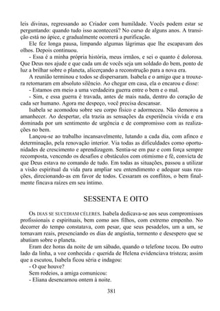 leis divinas, regressando ao Criador com humildade. Vocês podem estar se
perguntando: quando tudo isso acontecerá? No curso de alguns anos. A transição está no ápice, e gradualmente ocorrerá a purificação.
Ele fez longa pausa, limpando algumas lágrimas que lhe escapavam dos
olhos. Depois continuou.
- Essa é a minha própria história, meus irmãos, e sei o quanto é dolorosa.
Que Deus nos ajude e que cada um de vocês seja um soldado do bem, ponto de
luz a brilhar sobre o planeta, alicerçando a reconstrução para a nova era.
A reunião terminou e todos se dispersaram. Isabela e o amigo que a trouxera retornaram em absoluto silêncio. Ao chegar em casa, ela o encarou e disse:
- Estamos em meio a uma verdadeira guerra entre o bem e o mal.
- Sim, e essa guerra é travada, antes de mais nada, dentro do coração de
cada ser humano. Agora me despeço, você precisa descansar.
Isabela se acomodou sobre seu corpo físico e adormeceu. Não demorou a
amanhecer. Ao despertar, ela trazia as sensações da experiência vivida e era
dominada por um sentimento de urgência e de compromisso com as realizações no bem.
Lançou-se ao trabalho incansavelmente, lutando a cada dia, com afinco e
determinação, pela renovação interior. Via todas as dificuldades como oportunidades de crescimento e aprendizagem. Sentia-se em paz e com força sempre
recomposta, vencendo os desafios e obstáculos com otimismo e fé, convicta de
que Deus estava no comando de tudo. Em todas as situações, passou a utilizar
a visão espiritual da vida para ampliar seu entendimento e adequar suas reações, direcionando-as em favor de todos. Cessaram os conflitos, o bem finalmente fincava raízes em seu íntimo.

SESSENTA E OITO
Os DIAS SE SUCEDIAM CÉLERES. Isabela dedicava-se aos seus compromissos
profissionais e espirituais, bem como aos filhos, com extremo empenho. No
decorrer do tempo constatava, com pesar, que seus pesadelos, um a um, se
tornavam reais, presenciando os dias de angústia, tormento e desespero que se
abatiam sobre o planeta.
Eram dez horas da noite de um sábado, quando o telefone tocou. Do outro
lado da linha, a voz conhecida c querida de Helena evidenciava tristeza; assim
que a escutou, Isabela ficou séria e indagou:
- O que houve?
Sem rodeios, a amiga comunicou:
- Eliana desencarnou ontem à noite.
381

 