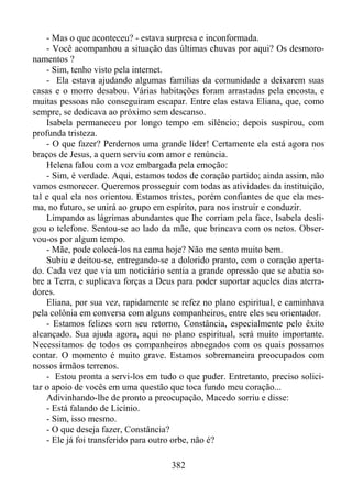 - Mas o que aconteceu? - estava surpresa e inconformada.
- Você acompanhou a situação das últimas chuvas por aqui? Os desmoronamentos ?
- Sim, tenho visto pela internet.
- Ela estava ajudando algumas famílias da comunidade a deixarem suas
casas e o morro desabou. Várias habitações foram arrastadas pela encosta, e
muitas pessoas não conseguiram escapar. Entre elas estava Eliana, que, como
sempre, se dedicava ao próximo sem descanso.
Isabela permaneceu por longo tempo em silêncio; depois suspirou, com
profunda tristeza.
- O que fazer? Perdemos uma grande líder! Certamente ela está agora nos
braços de Jesus, a quem serviu com amor e renúncia.
Helena falou com a voz embargada pela emoção:
- Sim, é verdade. Aqui, estamos todos de coração partido; ainda assim, não
vamos esmorecer. Queremos prosseguir com todas as atividades da instituição,
tal e qual ela nos orientou. Estamos tristes, porém confiantes de que ela mesma, no futuro, se unirá ao grupo em espírito, para nos instruir e conduzir.
Limpando as lágrimas abundantes que lhe corriam pela face, Isabela desligou o telefone. Sentou-se ao lado da mãe, que brincava com os netos. Observou-os por algum tempo.
- Mãe, pode colocá-los na cama hoje? Não me sento muito bem.
Subiu e deitou-se, entregando-se a dolorido pranto, com o coração apertado. Cada vez que via um noticiário sentia a grande opressão que se abatia sobre a Terra, e suplicava forças a Deus para poder suportar aqueles dias aterradores.
Eliana, por sua vez, rapidamente se refez no plano espiritual, e caminhava
pela colônia em conversa com alguns companheiros, entre eles seu orientador.
- Estamos felizes com seu retorno, Constância, especialmente pelo êxito
alcançado. Sua ajuda agora, aqui no plano espiritual, será muito importante.
Necessitamos de todos os companheiros abnegados com os quais possamos
contar. O momento é muito grave. Estamos sobremaneira preocupados com
nossos irmãos terrenos.
- Estou pronta a servi-los em tudo o que puder. Entretanto, preciso solicitar o apoio de vocês em uma questão que toca fundo meu coração...
Adivinhando-lhe de pronto a preocupação, Macedo sorriu e disse:
- Está falando de Licínio.
- Sim, isso mesmo.
- O que deseja fazer, Constância?
- Ele já foi transferido para outro orbe, não é?
382

 