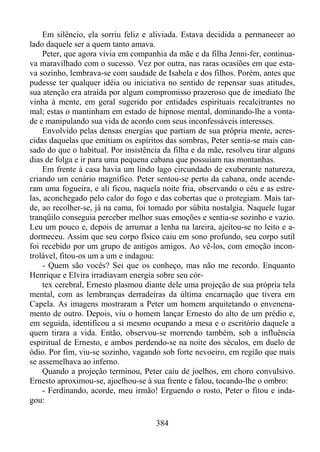 Em silêncio, ela sorriu feliz e aliviada. Estava decidida a permanecer ao
lado daquele ser a quem tanto amava.
Peter, que agora vivia em companhia da mãe e da filha Jenni-fer, continuava maravilhado com o sucesso. Vez por outra, nas raras ocasiões em que estava sozinho, lembrava-se com saudade de Isabela e dos filhos. Porém, antes que
pudesse ter qualquer idéia ou iniciativa no sentido de repensar suas atitudes,
sua atenção era atraída por algum compromisso prazeroso que de imediato lhe
vinha à mente, em geral sugerido por entidades espirituais recalcitrantes no
mal; estas o mantinham em estado de hipnose mental, dominando-lhe a vontade e manipulando sua vida de acordo com seus inconfessáveis interesses.
Envolvido pelas densas energias que partiam de sua própria mente, acrescidas daquelas que emitiam os espíritos das sombras, Peter sentia-se mais cansado do que o habitual. Por insistência da filha e da mãe, resolveu tirar alguns
dias de folga e ir para uma pequena cabana que possuíam nas montanhas.
Em frente à casa havia um lindo lago circundado de exuberante natureza,
criando um cenário magnífico. Peter sentou-se perto da cabana, onde acenderam uma fogueira, e ali ficou, naquela noite fria, observando o céu e as estrelas, aconchegado pelo calor do fogo e das cobertas que o protegiam. Mais tarde, ao recolher-se, já na cama, foi tomado por súbita nostalgia. Naquele lugar
tranqüilo conseguia perceber melhor suas emoções e sentia-se sozinho e vazio.
Leu um pouco e, depois de arrumar a lenha na lareira, ajeitou-se no leito e adormeceu. Assim que seu corpo físico caiu em sono profundo, seu corpo sutil
foi recebido por um grupo de antigos amigos. Ao vê-los, com emoção incontrolável, fitou-os um a um e indagou:
- Quem são vocês? Sei que os conheço, mas não me recordo. Enquanto
Henrique e Elvira irradiavam energia sobre seu córtex cerebral, Ernesto plasmou diante dele uma projeção de sua própria tela
mental, com as lembranças derradeiras da última encarnação que tivera em
Capela. As imagens mostraram a Peter um homem arquitetando o envenenamento de outro. Depois, viu o homem lançar Ernesto do alto de um prédio e,
em seguida, identificou a si mesmo ocupando a mesa e o escritório daquele a
quem tirara a vida. Então, observou-se morrendo também, sob a influência
espiritual de Ernesto, e ambos perdendo-se na noite dos séculos, em duelo de
ódio. Por fim, viu-se sozinho, vagando sob forte nevoeiro, em região que mais
se assemelhava ao inferno.
Quando a projeção terminou, Peter caiu de joelhos, em choro convulsivo.
Ernesto aproximou-se, ajoelhou-se à sua frente e falou, tocando-lhe o ombro:
- Ferdinando, acorde, meu irmão! Erguendo o rosto, Peter o fitou e indagou:
384

 