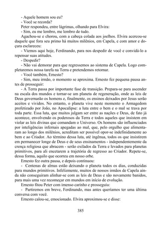 - Aquele homem sou eu?
- Você se recorda?
Peter respondeu, entre lágrimas, olhando para Elvira:
- Sim, eu me lembro, me lembro de tudo.
Agachou-se e chorou, com a cabeça colada aos joelhos. Elvira acercou-se
daquele que fora seu primo há muitos milênios, em Capela, e com amor e doçura esclareceu:
- Viemos aqui hoje, Ferdinando, para nos despedir de você e convidá-lo a
repensar suas atitudes.
- Despedir?
- Não vai demorar para que regressemos ao sistema de Capela. Logo completaremos nossa tarefa na Terra e pretendemos retornar.
- Você também, Ernesto?
- Sim, meu irmão, o momento se aproxima. Ernesto fez pequena pausa antes de prosseguir:
- A Terra passa por importante fase de transição. Prepara-se para ascender
na escala dos mundos e tornar-se um planeta de regeneração, onde as leis de
Deus governarão os homens e, finalmente, os ensinos deixados por Jesus serão
aceitos e vividos. No entanto, o planeta vive neste momento o Armagedom
profetizado por João, no Apocalipse: a luta entre o bem e o mal se trava por
toda parte. Essa luta, que muitos julgam ser entre as nações e Deus, de fato já
acontece, envolvendo os poderosos da Terra e todos aqueles que insistem em
violar as leis divinas que comandam o Universo. Os homens são influenciados
por inteligências infernais apegadas ao mal, que, pelo orgulho que alimentaram ao longo dos milênios, acreditam ser possível opor-se indefinidamente ao
bem e ao Criador. Ao término dessa luta, até ingênua, todos os que insistirem
em permanecer longe de Deus e de seus ensinamentos - independentemente da
crença religiosa que abracem - serão exilados da Terra e levados para planetas
primitivos, para ali encetarem a trajetória de regresso ao Criador. Repete-se,
dessa forma, aquilo que ocorreu em nosso orbe.
Ernesto fez outra pausa, e depois continuou:
- Centenas de almas estão deixando o planeta todos os dias, conduzidas
para mundos primitivos. Infelizmente, muitos de nossos irmãos de Capela ainda não conseguiram alinhar-se com as leis de Deus e são novamente banidos,
para mais uma vez recomeçar em mundos em início de evolução.
Ernesto fitou Peter com imenso carinho e prosseguiu:
- Partiremos em breve, Ferdinando, mas antes queríamos ter uma última
conversa com você.
Ernesto calou-se, emocionado. Elvira aproximou-se e disse:
385

 