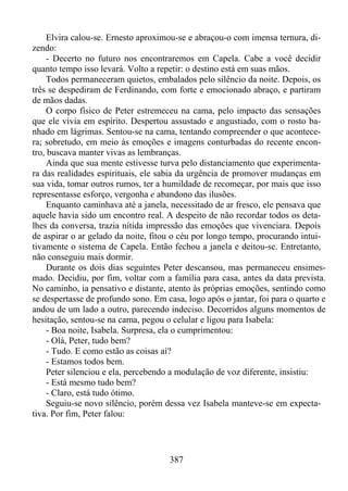 Elvira calou-se. Ernesto aproximou-se e abraçou-o com imensa ternura, dizendo:
- Decerto no futuro nos encontraremos em Capela. Cabe a você decidir
quanto tempo isso levará. Volto a repetir: o destino está em suas mãos.
Todos permaneceram quietos, embalados pelo silêncio da noite. Depois, os
três se despediram de Ferdinando, com forte e emocionado abraço, e partiram
de mãos dadas.
O corpo físico de Peter estremeceu na cama, pelo impacto das sensações
que ele vivia em espírito. Despertou assustado e angustiado, com o rosto banhado em lágrimas. Sentou-se na cama, tentando compreender o que acontecera; sobretudo, em meio às emoções e imagens conturbadas do recente encontro, buscava manter vivas as lembranças.
Ainda que sua mente estivesse turva pelo distanciamento que experimentara das realidades espirituais, ele sabia da urgência de promover mudanças em
sua vida, tomar outros rumos, ter a humildade de recomeçar, por mais que isso
representasse esforço, vergonha e abandono das ilusões.
Enquanto caminhava até a janela, necessitado de ar fresco, ele pensava que
aquele havia sido um encontro real. A despeito de não recordar todos os detalhes da conversa, trazia nítida impressão das emoções que vivenciara. Depois
de aspirar o ar gelado da noite, fitou o céu por longo tempo, procurando intuitivamente o sistema de Capela. Então fechou a janela e deitou-se. Entretanto,
não conseguiu mais dormir.
Durante os dois dias seguintes Peter descansou, mas permaneceu ensimesmado. Decidiu, por fim, voltar com a família para casa, antes da data prevista.
No caminho, ia pensativo e distante, atento às próprias emoções, sentindo como
se despertasse de profundo sono. Em casa, logo após o jantar, foi para o quarto e
andou de um lado a outro, parecendo indeciso. Decorridos alguns momentos de
hesitação, sentou-se na cama, pegou o celular e ligou para Isabela:
- Boa noite, Isabela. Surpresa, ela o cumprimentou:
- Olá, Peter, tudo bem?
- Tudo. E como estão as coisas aí?
- Estamos todos bem.
Peter silenciou e ela, percebendo a modulação de voz diferente, insistiu:
- Está mesmo tudo bem?
- Claro, está tudo ótimo.
Seguiu-se novo silêncio, porém dessa vez Isabela manteve-se em expectativa. Por fim, Peter falou:

387

 