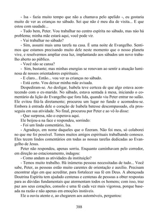 - Isa - fazia muito tempo que não a chamava pelo apelido -, eu gostaria
muito de ver as crianças no sábado. Sei que não é meu dia de visita... E que
estou com saudade...
- Tudo bem, Peter. Vou trabalhar no centro espírita no sábado, mas náo há
problema; minha mãe estará aqui, você pode vir.
- Vai trabalhar no sábado?
- Sim, assumi mais uma tarefa na casa. É uma noite de Evangelho. Sentimos que estamos precisando muito dele neste momento que o nosso planeta
vive, e resolvermos ampliar essa luz, implantando aos sábados um novo trabalho aberto ao público.
- Você não se cansa?
- Sim, bastante; mas minhas energias se renovam ao sentir a atuação luminosa de nossos orientadores espirituais.
- E claro... Então... vou ver as crianças no sábado.
- Está certo. Vou deixar minha mãe avisada.
Despediram-se. Ao desligar, Isabela teve certeza de que algo estava acontecendo com o ex-marido. No sábado, estava sentada à mesa, iniciando o comentário da lição do Evangelho que fora lida, quando viu Peter entrar no salão.
Ele evitou fitá-la diretamente; procurou um lugar no fundo e acomodou-se.
Embora à entrada dele o coração de Isabela batesse descompassado, ela prosseguiu em sua atividade. No final, procurou por Peter e ao vê-lo disse:
- Que surpresa, não o esperava aqui.
Ele beijou-a na face e respondeu, sorrindo:
- Foi um lindo comentário, Isa.
- Agradeço, em nome daqueles que o fizeram. Não foi meu, só colaborei
no que me foi possível. Temos muitos amigos espirituais trabalhando conosco.
Eles tecem lindos comentários em todas as nossas tarefas dedicadas ao Evangelho de Jesus.
Peter não respondeu, apenas sorriu. Enquanto caminhavam pelo corredor,
em direção ao estacionamento, indagou:
- Como andam as atividades da instituição?
- Temos muito trabalho. Há inúmeras pessoas necessitadas de tudo... Você
sabe, Peter, as pessoas estão muito carentes de orientação e auxílio. Precisam
encontrar algo em que acreditar, para fortalecer sua fé em Deus. A abençoada
Doutrina Espírita tem ajudado centenas e centenas de pessoas a obter respostas
para as dúvidas fundamentais que atormentam todos os homens; com isso, traz
paz aos seus corações, consolo e uma fé cada vez mais vigorosa, porque baseada na razão e não apenas em emoções instáveis.
Ele a ouviu atento e, ao chegarem aos automóveis, perguntou:
388

 