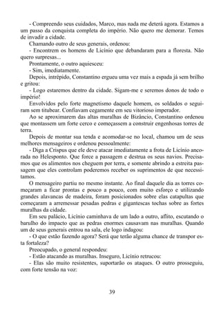 - Compreendo seus cuidados, Marco, mas nada me deterá agora. Estamos a
um passo da conquista completa do império. Não quero me demorar. Temos
de invadir a cidade.
Chamando outro de seus generais, ordenou:
- Encontrem os homens de Licínio que debandaram para a floresta. Não
quero surpresas...
Prontamente, o outro aquiesceu:
- Sim, imediatamente.
Depois, intrépido, Constantino ergueu uma vez mais a espada já sem brilho
e gritou:
- Logo estaremos dentro da cidade. Sigam-me e seremos donos de todo o
império!
Envolvidos pelo forte magnetismo daquele homem, os soldados o seguiram sem titubear. Confiavam cegamente em seu vitorioso imperador.
Ao se aproximarem das altas muralhas de Bizâncio, Constantino ordenou
que montassem um forte cerco e começassem a construir engenhosas torres de
terra.
Depois de montar sua tenda e acomodar-se no local, chamou um de seus
melhores mensageiros e ordenou pessoalmente:
- Diga a Crispus que ele deve atacar imediatamente a frota de Licínio ancorada no Helesponto. Que force a passagem e destrua os seus navios. Precisamos que os alimentos nos cheguem por terra, e somente abrindo a estreita passagem que eles controlam poderemos receber os suprimentos de que necessitamos.
O mensageiro partiu no mesmo instante. Ao final daquele dia as torres começaram a ficar prontas e pouco a pouco, com muito esforço e utilizando
grandes alavancas de madeira, foram posicionados sobre elas catapultas que
começaram a arremessar pesadas pedras e gigantescas tochas sobre as fortes
muralhas da cidade.
Em seu palácio, Licínio caminhava de um lado a outro, aflito, escutando o
barulho do impacto que as pedras enormes causavam nas muralhas. Quando
um de seus generais entrou na sala, ele logo indagou:
- O que estão fazendo agora? Será que terão alguma chance de transpor esta fortaleza?
Preocupado, o general respondeu:
- Estão atacando as muralhas. Inseguro, Licínio retrucou:
- Elas são muito resistentes, suportarão os ataques. O outro prosseguiu,
com forte tensão na voz:

39

 