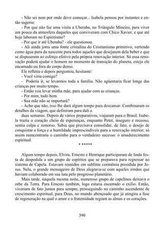 - Não sei nem por onde devo começar... Isabela pensou por instantes e então sugeriu:
- Por que não faz uma visita a Uberaba, no Triângulo Mineiro, para viver
um pouco da atmosfera daqueles que conviveram com Chico Xavier, e que até
hoje laboram no Espiritismo?
- Por que ir até Uberaba? - ele questionou.
- Ali ainda jorra uma fonte cristalina do Cristianismo primitivo, vertendo
como água pura da nascente para todos aqueles que desejarem dela beber e que
se dispuserem ao esforço efetivo pela própria renovação interior. Só essa renovação poderá ajudar o homem no momento de transição do planeta, esteja ele
encarnado ou fora do corpo denso.
Ele refletiu e depois perguntou, hesitante:
- Você viria comigo?
- Poderia ir, se levarmos toda a família. Não agüentaria ficar longe das
crianças por muito tempo.
- Então vou levar minha mãe, para ajudar com as crianças.
- Por mim, tudo bem.
- Sua mãe não se importará?
- Acho que não, isso lhe dará algum tempo para descansar. Combinaram os
detalhes da viagem, que definiram para dali a
duas semanas. Depois de vários preparativos, viajaram para o Brasil. Isabela trazia o coração cheio de esperanças, enquanto Peter, inseguro e receoso,
sentia culpa e remorso. Sabia que precisava consolidar, de fato, o desejo de
conquistar a força e a humildade imprescindíveis para a renovação interior; só
assim reencontraria o caminho para o verdadeiro sucesso: o amadurecimento
espiritual.
* *****
Algum tempo depois, Elvira, Ernesto e Henrique participaram de linda festa de despedida a um grupo de espíritos que se preparava para regressar ao
sistema de Capela. Estavam reunidos em sublime cerimônia presidida por Jesus. Nela, o grande mensageiro de Deus alegrava-se com aqueles irmãos que
haviam colaborado em sua luta pelo progresso planetário.
Mais tarde, naquela mesma noite, numeroso grupo de capelinos deixava o
orbe da Terra. Para Ernesto também, logo estaria encerrado o exílio. Então,
viveriam de fato juntos para sempre, prosseguindo no caminho ascendente de
crescimento espiritual, para Deus, no mundo abençoado que já atingira a fase
de regeneração na qual o amor e a fraternidade regiam as almas e os corações.

390

 