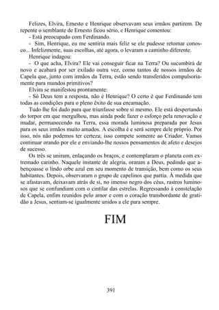 Felizes, Elvira, Ernesto e Henrique observavam seus irmãos partirem. De
repente o semblante de Ernesto ficou sério, e Henrique comentou:
- Está preocupado com Ferdinando.
- Sim, Henrique, eu me sentiria mais feliz se ele pudesse retornar conosco... Infelizmente, suas escolhas, até agora, o levaram a caminho diferente.
Henrique indagou:
- O que acha, Elvira? Ele vai conseguir ficar na Terra? Ou sucumbirá de
novo e acabará por ser exilado outra vez, como tantos de nossos irmãos de
Capela que, junto com irmãos da Terra, estão sendo transferidos compulsoriamente para mundos primitivos?
Elvira se manifestou prontamente:
- Só Deus tem a resposta, não é Henrique? O certo é que Ferdinando tem
todas as condições para o pleno êxito de sua encarnação.
Tudo lhe foi dado para que triunfasse sobre si mesmo. Ele está despertando
do torpor em que mergulhou, mas ainda pode fazer o esforço pela renovação e
mudar, permanecendo na Terra, essa morada luminosa preparada por Jesus
para os seus irmãos muito amados. A escolha é e será sempre dele próprio. Por
isso, nós não podemos ter certeza; isso compete somente ao Criador. Vamos
continuar orando por ele e enviando-lhe nossos pensamentos de afeto e desejos
de sucesso.
Os três se uniram, enlaçando os braços, e contemplaram o planeta com extremado carinho. Naquele instante de alegria, oraram a Deus, pedindo que abençoasse o lindo orbe azul em seu momento de transição, bem como os seus
habitantes. Depois, observaram o grupo de capelinos que partia. À medida que
se afastavam, deixavam atrás de si, no imenso negro dos céus, rastros luminosos que se confundiam com o cintilar das estrelas. Regressando à constelação
de Capela, enfim reunidos pelo amor e com o coração transbordante de gratidão a Jesus, sentiam-se igualmente unidos a ele para sempre.

FIM

391

 