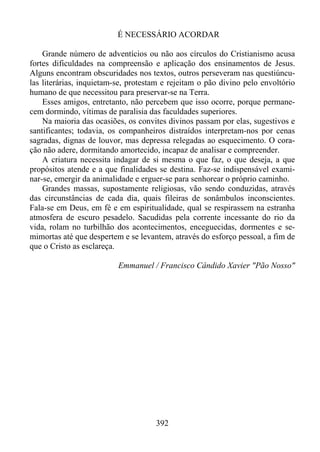 É NECESSÁRIO ACORDAR
Grande número de adventícios ou não aos círculos do Cristianismo acusa
fortes dificuldades na compreensão e aplicação dos ensinamentos de Jesus.
Alguns encontram obscuridades nos textos, outros perseveram nas questiúnculas literárias, inquietam-se, protestam e rejeitam o pão divino pelo envoltório
humano de que necessitou para preservar-se na Terra.
Esses amigos, entretanto, não percebem que isso ocorre, porque permanecem dormindo, vítimas de paralisia das faculdades superiores.
Na maioria das ocasiões, os convites divinos passam por elas, sugestivos e
santificantes; todavia, os companheiros distraídos interpretam-nos por cenas
sagradas, dignas de louvor, mas depressa relegadas ao esquecimento. O coração não adere, dormitando amortecido, incapaz de analisar e compreender.
A criatura necessita indagar de si mesma o que faz, o que deseja, a que
propósitos atende e a que finalidades se destina. Faz-se indispensável examinar-se, emergir da animalidade e erguer-se para senhorear o próprio caminho.
Grandes massas, supostamente religiosas, vão sendo conduzidas, através
das circunstâncias de cada dia, quais fileiras de sonâmbulos inconscientes.
Fala-se em Deus, em fé e em espiritualidade, qual se respirassem na estranha
atmosfera de escuro pesadelo. Sacudidas pela corrente incessante do rio da
vida, rolam no turbilhão dos acontecimentos, enceguecidas, dormentes e semimortas até que despertem e se levantem, através do esforço pessoal, a fim de
que o Cristo as esclareça.
Emmanuel / Francisco Cândido Xavier "Pão Nosso"

392

 
