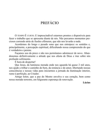 PREFÁCIO

O TEMPO É CURTO. E imprescindível estarmos prontos e disponíveis para
fazer o trabalho que se apresenta diante de nós. Não percamos momentos preciosos correndo atrás de ilusões efêmeras, que não nos levarão a nada.
Acordemos do longo e pesado sono que nos entorpece os sentidos e,
principalmente, a percepção espiritual, dificultando nossa compreensão do que
é verdadeiro e perene.
Façamos uso da prece e não nos permitamos adormecer de novo. Abandonemos definitivamente a atitude que nos afasta de Deus e traz sobre nós
profundo sofrimento.
É hora de despertar!
Que Jesus, da luminosa morada onde nos aguarda há quase 2 mil anos,
nos ajude a trilhar o caminho do bem, da renúncia e do amor, libertando nossas
consciências e nossas vidas para iniciarmos a jornada da iluminação interior,
rumo à perfeição, ao Criador.
Amigo leitor, que a paz do Mestre envolva o seu coração, bem como
nossa morada terrestre, em fulgurante esperança de renovação.
Lúcius

4

 