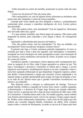 - Estão atacando no centro da muralha, justamente no ponto onde são mais
frágeis.
- Como isso foi possível? Elas são muito altas.
- Não conseguimos ver, mas de alguma forma colocaram as atiradoras num
ponto mais alto, atingindo o centro de nossos paredões.
Cansado pelo recuo rápido que fora obrigado a realizar, e profundamente
contrariado pelos avanços e manobras inteligentes do rival, Licínio gritava
descontrolado:
- Eles não podem entrar, está entendendo? Tem de impedi-los. Derramem
óleo fervendo sobre eles, agora!
- É o que estamos tentando, mas fomos pegos de surpresa. Não temos nada
preparado de pronto, para responder a esse ataque à altura. Se conseguirem
entrar...
Agarrando o subordinado pelo pescoço ele bradava:
- Eles não podem entrar, está me entendendo? Vá, faça seu trabalho, seu
incompetente! Estou cercado por incapazes, homens fracos!
O general saiu logo e Licínio continuou gritando impropérios. O cerco se
estendeu por toda a noite e pelo dia seguinte, sem interrupções. Constantino,
acampado em local estratégico de onde acompanhava toda a movimentação de
seus homens, estava totalmente convencido da vitória. Já podia ver-se ocupando o trono de Licínio.
Amanhecia quando o mensageiro entrou depressa pelo acampamento próximo às margens do rio Ebro, onde Crispus aguardava as ordens do pai. Tão
logo o mensageiro o procurou e transmitiu as ordens para o ataque, o jovem
organizou seus homens e imediatamente lançou-se ao mar, ocupando a maior e
mais bem equipada embarcação de que dispunham. Enquanto esperava, planejara detida e minuciosamente o ataque que encetaria. Estava empolgado e via
naquele ataque a grande oportunidade para ocupar um lugar de destaque e honra ao lado do pai. Queria muito que o grande Constantino reconhecesse seu
talento e seu empenho.
Não demorou muito a alcançar as embarcações do inimigo. Travou-se
grande batalha. Embora a esquadra de Licínio fosse maior e melhor equipada,
a determinação e a destreza de Crispus logo fizeram sua armada sobressair.
Vários navios se queimavam sob o fogo da força marítima do filho mais velho
de Constantino. A batalha durou todo o dia. Na manhã seguinte, muito embora
seus homens demonstrassem sinais visíveis de cansaço, Crispus seguiu atacando. Perdeu várias embarcações importantes, e pelo meio do dia julgou que não
poderia sair vencedor daquela batalha. Entretanto, de súbito, forte ventania
soprou sobre o estreito do Helesponto, levando os navios de Crispus para bem
40

 