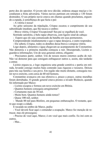 perto dos do opositor. O jovem não teve dúvida: ordenou ataque maciço e incendiaram a frota adversária. Vários navios partiram em retirada e 130 foram
destruídos. O seu próprio navio estava em chamas quando proclamou, erguendo a espada, à semelhança do que fazia o pai:
- A vitória é nossa!
Ao grito uníssono da tripulação, Crispus escutou o cumprimento de seu
subordinado imediato, que lhe tocava o ombro:
- Brava vitória, Crispus! Excepcional! Seu pai se orgulhará de você.
Sorrindo satisfeito, o belo rapaz observou, com ligeiro sinal de cabeça:
- Espero que ele seja comunicado da batalha em seus pormenores.
Compreendendo imediatamente o que o rapaz desejava, o outro respondeu:
- Ele saberá, Crispus, todos os detalhes dessa brava e corajosa vitória.
Logo depois, alimentos e água chegavam ao acampamento de Constantino.
Não demorou e a primeira muralha começou a ruir. Desesperado, Licínio aguardava informações. Um de seus generais entrou, ofegante:
- Precisamos partir, senhor. Um de nossos muros externos acaba de ruir.
Não vai demorar para que consigam enfraquecer outros e, assim, não tardarão
a entrar.
Licínio ergueu-se, e logo organizou uma grande comitiva e partiu em retirada, levando consigo muitos baús contendo suas riquezas e tesouros. Deixou
para trás sua família e seu povo. Em região não muito distante, conseguiu reunir novo exército, com cerca de 60 mil homens.
Constantino avançava em sua ofensiva e, pouco a pouco, outras muralhas
foram derrubadas. O grande general estava prestes a invadir Bizâncio, quando
foi informado por Marco:
- Licínio escapou e formou um novo exército em Bitínia.
- Quantos homens conseguiu arregimentar?
- Certamente mais de 50 mil.
- Muito bem. Quantos homens ainda temos?
- Quase 100 mil, senhor.
- Mande 80 mil para Bósforo, em pequenas embarcações. O restante, quero que ocupe a cidade.
E tocando no ombro de Marco, pediu:
- Você deverá ficar aqui e comandar a ocupação. Marco fez menção de retrucar, mas ele prosseguiu:
- Preciso de você aqui, Marco; é em você que mais confio. Eu irei com os
outros.
- Mas...

41

 