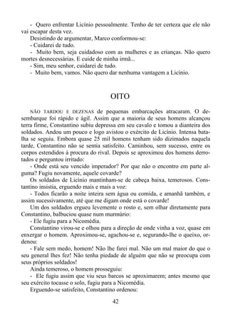 - Quero enfrentar Licínio pessoalmente. Tenho de ter certeza que ele não
vai escapar desta vez.
Desistindo de argumentar, Marco conformou-se:
- Cuidarei de tudo.
- Muito bem, seja cuidadoso com as mulheres e as crianças. Não quero
mortes desnecessárias. E cuide de minha irmã...
- Sim, meu senhor, cuidarei de tudo.
- Muito bem, vamos. Não quero dar nenhuma vantagem a Licínio.

OITO
NÃO TARDOU E DEZENAS de pequenas embarcações atracaram. O desembarque foi rápido e ágil. Assim que a maioria de seus homens alcançou
terra firme, Constantino subiu depressa em seu cavalo e tomou a dianteira dos
soldados. Andou um pouco e logo avistou o exército de Licínio. Intensa batalha se seguiu. Embora quase 25 mil homens tenham sido dizimados naquela
tarde, Constantino não se sentia satisfeito. Caminhou, sem sucesso, entre os
corpos estendidos à procura do rival. Depois se aproximou dos homens derrotados e perguntou irritado:
- Onde está seu vencido imperador? Por que não o encontro em parte alguma? Fugiu novamente, aquele covarde?
Os soldados de Licínio mantinham-se de cabeça baixa, temerosos. Constantino insistia, erguendo mais e mais a voz:
- Todos ficarão a noite inteira sem água ou comida, e amanhã também, e
assim sucessivamente, até que me digam onde está o covarde!
Um dos soldados ergueu levemente o rosto e, sem olhar diretamente para
Constantino, balbuciou quase num murmúrio:
- Ele fugiu para a Nicomédia.
Constantino virou-se e olhou para a direção de onde vinha a voz, quase em
enxergar o homem. Aproximou-se, agachou-se e, segurando-lhe o queixo, ordenou:
- Fale sem medo, homem! Não lhe farei mal. Não um mal maior do que o
seu general lhes fez! Não tenha piedade de alguém que não se preocupa com
seus próprios soldados!
Ainda temeroso, o homem prosseguiu:
- Ele fugiu assim que viu seus barcos se aproximarem; antes mesmo que
seu exército tocasse o solo, fugiu para a Nicomédia.
Erguendo-se satisfeito, Constantino ordenou:

42

 