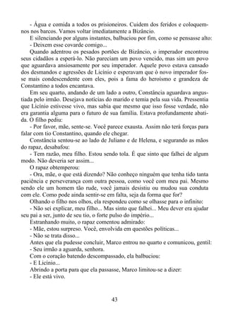 - Água e comida a todos os prisioneiros. Cuidem dos feridos e coloquemnos nos barcos. Vamos voltar imediatamente a Bizâncio.
E silenciando por alguns instantes, balbuciou por fim, como se pensasse alto:
- Deixem esse covarde comigo...
Quando adentrou os pesados portões de Bizâncio, o imperador encontrou
seus cidadãos a esperá-lo. Não pareciam um povo vencido, mas sim um povo
que aguardava ansiosamente por seu imperador. Aquele povo estava cansado
dos desmandos e agressões de Licínio e esperavam que ò novo imperador fosse mais condescendente com eles, pois a fama do heroísmo e grandeza de
Constantino a todos encantava.
Em seu quarto, andando de um lado a outro, Constância aguardava angustiada pelo irmão. Desejava notícias do marido e temia pela sua vida. Pressentia
que Licínio estivesse vivo, mas sabia que mesmo que isso fosse verdade, não
era garantia alguma para o futuro de sua família. Estava profundamente abatida. O filho pediu:
- Por favor, mãe, sente-se. Você parece exausta. Assim não terá forças para
falar com tio Constantino, quando ele chegar.
Constância sentou-se ao lado de Juliano e de Helena, e segurando as mãos
do rapaz, desabafou:
- Tem razão, meu filho. Estou sendo tola. É que sinto que falhei de algum
modo. Não deveria ser assim...
O rapaz obtemperou:
- Ora, mãe, o que está dizendo? Não conheço ninguém que tenha tido tanta
paciência e perseverança com outra pessoa, como você com meu pai. Mesmo
sendo ele um homem tão rude, você jamais desistiu ou mudou sua conduta
com ele. Como pode ainda sentir-se em falta, seja da forma que for?
Olhando o filho nos olhos, ela respondeu como se olhasse para o infinito:
- Não sei explicar, meu filho... Mas sinto que falhei... Meu dever era ajudar
seu pai a ser, junto de seu tio, o forte pulso do império...
Estranhando muito, o rapaz comentou admirado:
- Mãe, estou surpreso. Você, envolvida em questões políticas...
- Não se trata disso...
Antes que ela pudesse concluir, Marco entrou no quarto e comunicou, gentil:
- Seu irmão a aguarda, senhora.
Com o coração batendo descompassado, ela balbuciou:
- E Licínio...
Abrindo a porta para que ela passasse, Marco limitou-se a dizer:
- Ele está vivo.

43

 