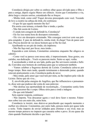 Constância dirigiu por sobre os ombros olhar quase aliviado para o filho e
para a amiga, depois seguiu Marco em silêncio. Assim que Constantino a viu,
abriu largo e sincero sorriso, estendendo-lhe os braços:
- Minha irmã, como está? Fiquei deveras preocupado com você. Tocando
de leve a cicatriz na cabeça da irmã, ele continuou:
- O que foi que aquele monstro lhe fez?
Ela sorriu com ternura, evitando fitar o irmão, e pediu:
- Não fale assim de Licínio.
- E ainda tem coragem de defendê-lo, Constância?
- Ele fez isso numa hora de desespero extremado...
- Ele vive em desespero extremado. Não consegue conviver com sua própria estupidez. E pare de defendê-lo, minha irmã. Já chega! Tem de parar com
isso. Precisa desistir de vez desse homem que só lhe fez mal.
Ajoelhando-se aos pés do irmão, ela implorou:
- Não lhe faça mal, por favor, meu irmão...
Erguendo-a com ternura, Constantino comentou enquanto lhe afagava os
cabelos:
- Como você se parece com nossa mãe, é impressionante. Seus gestos, seu
carinho, sua dedicação... Vocês se parecem muito. Sente-se aqui, venha.
E acomodando a irmã ao seu lado, pediu que lhe servissem comida e bebida. Convidou seus homens de confiança para que se sentassem também.
- Vamos celebrar a fragorosa derrota de Licínio. Constância calou-se por
longo tempo. Bem mais tarde, quando terminaram o demorado jantar, quando
estavam praticamente a sós, Constância pediu de novo:
- Meu irmão, pelo amor que você tem por mim, eu lhe imploro pela vida de
Licínio. Deixe que ele viva...
E, envolvida pelas energias de Angélica, que lhe influenciava o pensamento, disse sem que pudesse dar conta de suas palavras:
- Não destrua sua oportunidade de reconstrução... Constantino sentiu forte
arrepio a percorrer-lhe o corpo. Olhou sério para a irmã e indagou:
- Do que está falando?
Sem esperar resposta, continuou:
- Não importa. Vou descansar agora e você deve fazer o mesmo. Falaremos sobre isso em outro dia, outra hora.
Constância ia insistir, mas deteve-se percebendo que naquele momento o
melhor era silenciar. Constantino, por outro lado, pensou muito por quase toda
a noite. Tinha ímpetos de enviar soldados para eliminar o seu rival, mas ao
mesmo tempo pensava no impacto que causaria sobre o povo. Já era quase dia
claro quando finalmente decidiu o que fazer.
44

 
