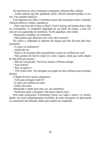 Ao encontrar-se com a irmã para o desjejum, informou-lhe, solícito:
- Tenho notícias que lhe agradarão muito. Decidi conceder perdão a Licínio. Vou mandar chamá-lo.
Com lágrimas nos olhos, Constância quase não conseguia conter a emoção.
Abraçou efusiva o irmão e agradeceu:
- Deus seja louvado! Graças a Deus! Você é mesmo um homem bom e digno, Constantino. A verdadeira dignidade de um chefe de estado, a meu ver,
está em sua capacidade de clemência. Eu lhe agradeço, meu irmão.
Abraçando-a também, ele comentou:
- Não poderia agir diferente com você, não é mesmo?
Ela sorriu e, limpando as lágrimas de alegria que lhe desciam pela face,
perguntou:
- E como vai informá-lo?
- Ainda não sei.
- Posso ir ao encontro dele pessoalmente, assim ele confiará em você.
- Não gostaria de fazê-la expor-se a uma viagem, ainda que curta, depois
de tudo pelo que passou...
- Não me será pesado. Vou levar Juliano e Helena comigo.
- Tem certeza?
- Sim, eu quero ir.
- Pois muito bem. Vou designar um grupo de alta confiança para acompanhá-los.
E depois de breve pausa, perguntou:
- Acha que consegue trazê-lo?
- E claro, ele confiará em mim.
- Então, boa sorte.
Abraçando o irmão mais uma vez, ela confirmou:
- Partiremos após o desjejum. Não quero esperar mais.
Sem nada acrescentar, Constantino tomou seu lugar à mesa e se acomodando, em local cuidadosamente escolhido, de onde conseguia ver pela janela
as construções da cobiçada cidade que acabara de conquistar.

45

 