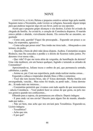 NOVE
CONSTÂNCIA, o FILHO, Helena e pequena comitiva saíram logo pela manhã.
Seguiam rumo a Nicomédia, onde Licínio se refugiara, buscando algum tempo
para que pudesse negociar algo em seu favor, junto ao seu opositor.
Assim que o pequeno grupo alcançou o seu destino, Licínio foi avisado da
chegada da família. Ao avistá-lo, o coração de Constância disparou. O marido
estava pálido e abatido, visivelmente doente. Ela correu-lhe ao encontro, angustiada:
- Como está, querido? Fiquei tão preocupada... Erguendo um pouco a cabeça, ele respondeu, agressivo:
- Como acha que posso estar? Seu irmão me tirou tudo... Abraçando-o com
ternura, ela pediu:
- Querido, é hora de abrir mão dessa disputa. Acabou. Constantino ocupou
Bizâncio, mas lhe concedeu o perdão e o direito de ficarmos todos juntos. Poderemos viver nossa vida...
- Que vida? O que me resta além da vergonha, da humilhação da derrota?
Uma vida medíocre, em um buraco qualquer, fugindo e temendo as atitudes de
Constantino?
Aproximando-se, Juliano tocou o ombro do pai, que permanecia sentado,
cabisbaixo, e pediu:
- Anime-se, pai. Com sua experiência, pode ainda realizar muitas coisas...
Erguendo a cabeça o imperador abatido fitou o filho e comentou:
- Você não tem mesmo brios, não é? Estou derrotado. Minha família está
envergonhada, vencida... Meu reino foi tirado, eu perdi tudo... Estou derrotado... Já nada mais me interessa...
- Constantino permitirá que vivamos com tudo aquilo de que necessitamos
- aduziu Constância. - Você poderá fazer as coisas de que gosta, ou pelo menos gostava quando nos conhecemos...
Olhando para a esposa, ele permaneceu em silêncio. Depois indagou:
- E para onde vai nos enviar? Decerto para algum fim de mundo, abandonado por todos...
- Não sei bem, mas acho que nos enviará para Tessalônica. Erguendo-se,
Licínio indagou:
- Tessalônica?
- Acho que sim.
- E por quê?

46

 