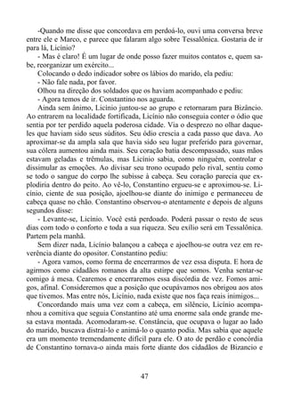 -Quando me disse que concordava em perdoá-lo, ouvi uma conversa breve
entre ele e Marco, e parece que falaram algo sobre Tessalônica. Gostaria de ir
para lá, Licínio?
- Mas é claro! É um lugar de onde posso fazer muitos contatos e, quem sabe, reorganizar um exército...
Colocando o dedo indicador sobre os lábios do marido, ela pediu:
- Não fale nada, por favor.
Olhou na direção dos soldados que os haviam acompanhado e pediu:
- Agora temos de ir. Constantino nos aguarda.
Ainda sem ânimo, Licínio juntou-se ao grupo e retornaram para Bizâncio.
Ao entrarem na localidade fortificada, Licínio não conseguia conter o ódio que
sentia por ter perdido aquela poderosa cidade. Via o desprezo no olhar daqueles que haviam sido seus súditos. Seu ódio crescia a cada passo que dava. Ao
aproximar-se da ampla sala que havia sido seu lugar preferido para governar,
sua cólera aumentou ainda mais. Seu coração batia descompassado, suas mãos
estavam geladas e trêmulas, mas Licínio sabia, como ninguém, controlar e
dissimular as emoções. Ao divisar seu trono ocupado pelo rival, sentiu como
se todo o sangue do corpo lhe subisse à cabeça. Seu coração parecia que explodiria dentro do peito. Ao vê-lo, Constantino ergueu-se e aproximou-se. Licínio, ciente de sua posição, ajoelhou-se diante do inimigo e permaneceu de
cabeça quase no chão. Constantino observou-o atentamente e depois de alguns
segundos disse:
- Levante-se, Licínio. Você está perdoado. Poderá passar o resto de seus
dias com todo o conforto e toda a sua riqueza. Seu exílio será em Tessalônica.
Partem pela manhã.
Sem dizer nada, Licínio balançou a cabeça e ajoelhou-se outra vez em reverência diante do opositor. Constantino pediu:
- Agora vamos, como forma de encerrarmos de vez essa disputa. E hora de
agirmos como cidadãos romanos da alta estirpe que somos. Venha sentar-se
comigo á mesa. Cearemos e encerraremos essa discórdia de vez. Fomos amigos, afinal. Consideremos que a posição que ocupávamos nos obrigou aos atos
que tivemos. Mas entre nós, Licínio, nada existe que nos faça reais inimigos...
Concordando mais uma vez com a cabeça, em silêncio, Licínio acompanhou a comitiva que seguia Constantino até uma enorme sala onde grande mesa estava montada. Acomodaram-se. Constância, que ocupava o lugar ao lado
do marido, buscava distraí-lo e animá-lo o quanto podia. Mas sabia que aquele
era um momento tremendamente difícil para ele. O ato de perdão e concórdia
de Constantino tornava-o ainda mais forte diante dos cidadãos de Bizancio e

47

 