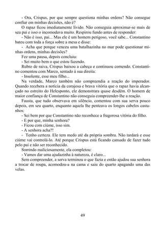 - Ora, Crispus, por que sempre questiona minhas ordens? Não consegue
confiar em minhas decisões, não é?
O rapaz ficou imediatamente lívido. Não conseguia aproximar-se mais de
seu pai e isso o incomodava muito. Respirou fundo antes de responder:
- Não é isso, pai... Mas ele é um homem perigoso, você sabe... Constantino
bateu com toda a força sobre a mesa e disse:
- Acha que porque venceu uma batalhazinha no mar pode questionar minhas ordens, minhas decisões?
Fez uma pausa, depois concluiu:
- Sei muito bem o que estou fazendo.
Rubro de raiva, Crispus baixou a cabeça e continuou comendo. Constantino comentou com Marco, sentado à sua direita:
- Insolente, esse meu filho...
Na verdade, Marco também não compreendia a reação do imperador.
Quando recebera a notícia da corajosa e brava vitória que o rapaz havia alcançado no estreito do Helesponto, ele demonstrara quase desdém. O homem de
maior confiança de Constantino não conseguia compreender-lhe a reação.
Fausta, que tudo observava em silêncio, comentou com sua serva pouco
depois, em seu quarto, enquanto aquela lhe penteava os longos cabelos castanhos:
- Sei bem por que Constantino não reconhece a fragorosa vitória do filho.
- E por que, minha senhora?
- Ficou com ciúme, isso sim.
- A senhora acha?!
- Tenho certeza. Ele tem medo até da própria sombra. Não tardará e esse
ciúme vai controlá-lo. Até porque Crispus está ficando cansado de fazer tudo
pelo pai e não ser reconhecido.
Sorrindo maliciosamente, ela completou:
- Vamos dar uma ajudazinha à natureza, é claro...
Sem compreender, a serva terminou o que fazia e então ajudou sua senhora
a trocar de roupa, acomodou-a na cama e saiu do quarto apagando uma das
velas.

49

 