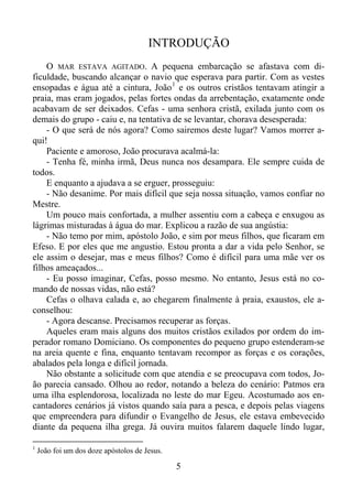 INTRODUÇÃO
O MAR ESTAVA AGITADO. A pequena embarcação se afastava com dificuldade, buscando alcançar o navio que esperava para partir. Com as vestes
ensopadas e água até a cintura, João 1 e os outros cristãos tentavam atingir a
praia, mas eram jogados, pelas fortes ondas da arrebentação, exatamente onde
acabavam de ser deixados. Cefas - uma senhora cristã, exilada junto com os
demais do grupo - caiu e, na tentativa de se levantar, chorava desesperada:
- O que será de nós agora? Como sairemos deste lugar? Vamos morrer aqui!
Paciente e amoroso, João procurava acalmá-la:
- Tenha fé, minha irmã, Deus nunca nos desampara. Ele sempre cuida de
todos.
E enquanto a ajudava a se erguer, prosseguiu:
- Não desanime. Por mais difícil que seja nossa situação, vamos confiar no
Mestre.
Um pouco mais confortada, a mulher assentiu com a cabeça e enxugou as
lágrimas misturadas à água do mar. Explicou a razão de sua angústia:
- Não temo por mim, apóstolo João, e sim por meus filhos, que ficaram em
Efeso. E por eles que me angustio. Estou pronta a dar a vida pelo Senhor, se
ele assim o desejar, mas e meus filhos? Como é difícil para uma mãe ver os
filhos ameaçados...
- Eu posso imaginar, Cefas, posso mesmo. No entanto, Jesus está no comando de nossas vidas, não está?
Cefas o olhava calada e, ao chegarem finalmente à praia, exaustos, ele aconselhou:
- Agora descanse. Precisamos recuperar as forças.
Aqueles eram mais alguns dos muitos cristãos exilados por ordem do imperador romano Domiciano. Os componentes do pequeno grupo estenderam-se
na areia quente e fina, enquanto tentavam recompor as forças e os corações,
abalados pela longa e difícil jornada.
Não obstante a solicitude com que atendia e se preocupava com todos, João parecia cansado. Olhou ao redor, notando a beleza do cenário: Patmos era
uma ilha esplendorosa, localizada no leste do mar Egeu. Acostumado aos encantadores cenários já vistos quando saía para a pesca, e depois pelas viagens
que empreendera para difundir o Evangelho de Jesus, ele estava embevecido
diante da pequena ilha grega. Já ouvira muitos falarem daquele lindo lugar,
1

João foi um dos doze apóstolos de Jesus.

5

 