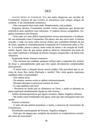 DEZ
ALGUNS MESES SE PASSARAM.

Vez por outra chegavam aos ouvidos de
Constantino rumores de que Licínio se encontrava com antigos amigos de
combate. E ele calmamente comentava:
- Não conseguirá fazer mais nada. Simplesmente, está acabado.
Enquanto dormia, Constantino recebia visitas espirituais que desejavam
controlá-lo para satisfazer seus interesses. A respeito dessas companhias, Angélica comentava com Ernesto:
- Está cada vez mais difícil transmitirmos nossos pensamentos a Ferdinando, ora encarnado como Constantino. Ele parece não nos ouvir mais. Continua
cercado, e cada vez mais, pelos nossos irmãos que caminham distante da luz
de Jesus, opondo-se sistematicamente à expansão do Cristianismo sobre a Terra. A escuridão, pouco a pouco, toma conta da mente e do coração de Ferdinando. Agora, mais do que nunca, pode-se observar claramente em torno de
seu corpo espiritual a formação de densas energias enegrecidas e de baixo teor
vibratório.
Suspirando fundo, Ernesto comentou:
- Eles insistem em combater qualquer esforço para a expansão dos ensinos
de Jesus e, principalmente, para que eles sejam devidamente compreendido
pelas pessoas.
- É muito triste a situação desses nossos irmãos. Não percebem que os ensinos de Jesus lhes trarão libertação e auxílio? Não vêem quanta esperança
espalham sobre a humanidade?
- Eles sabem disso.
- No entanto, mesmo assim se opõem sistematicamente.
- Desejam deturpar os preciosos ensinos de Jesus.
- E o que ganham com isso?
- Persistem na ilusão que os alimentava na Terra, e ainda os alimenta no
plano espiritual imediatamente ligado ao orbe terreno.
Ambos ficaram pensativos por alguns instantes, depois Angélica afirmou:
- Do modo como Ferdinando está agora, acho que não conseguirá mais nos
ajudar.
Ernesto comentou:
- E acho até que poderá prejudicar, e muito, o processo de crescimento do
Cristianismo.
Percebendo a preocupação de Ernesto, Angélica indagou:
- Será que ele apagou por completo da memória os compromissos assumidos antes de reencarnar?
50

 