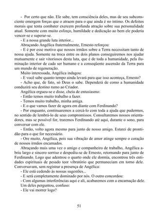 - Por certo que não. Ele sabe, tem consciência deles, mas de seu subconsciente emergem forças que o atraem para o que ainda é no íntimo. Os defeitos
morais que tenta combater exercem profunda atração sobre sua personalidade
atual. Somente com muito esforço, humildade e dedicação ao bem ele poderia
vencer-se e superar-se.
- E a nossa grande luta interior...
Abraçando Angélica fraternalmente, Ernesto reforçou:
- E é por esse motivo que nossos irmãos sobre a Terra necessitam tanto de
nossa ajuda. Somente na troca entre os dois planos conseguiremos nos ajudar
mutuamente e sair vitoriosos desta luta, que é de toda a humanidade, pela iluminação interior de cada ser humano e a conseqüente ascensão da Terra para
um mundo de regeneração.
Muito interessada, Angélica indagou:
- E você sabe quanto tempo ainda levará para que isso aconteça, Ernesto?
- Acho que, de fato, só Deus o sabe. Dependerá de como a humanidade
conduzirá seu destino rumo ao Criador.
Angélica ergueu-se e disse, cheia de entusiasmo:
- Então temos muito trabalho a fazer.
- Temos muito trabalho, minha amiga.
- E o que vamos fazer de agora em diante com Ferdinando?
- Por enquanto, continuaremos a cercá-lo com toda a ajuda que pudermos,
no sentido de lembrá-lo de seus compromissos. Consultaremos nossos orientadores, mas se possível for, traremos Ferdinando até aqui, durante o sono, para
conversar com ele.
- Então, volto agora mesmo para junto de nosso amigo. Estarei de prontidão para o que for necessário.
- Ore muito, Angélica, pois sua vibração de amor atinge sempre o coração
de nossos irmãos encarnados.
Abraçando mais uma vez o amigo e companheiro de trabalho, Angélica abriu largo e sincero sorriso e despediu-se de Ernesto, retornando para junto de
Ferdinando. Logo que adentrou o quarto onde ele dormia, encontrou três entidades espirituais de pesado teor vibratório que permaneciam em torno dele.
Conversavam, sem registrar a presença de Angélica:
- Ele está cedendo às nossas sugestões...
- E será completamente dominado por nós. O outro concordou:
- Com algumas interferências aqui e ali, acabaremos com a encarnação dele.
Um deles perguntou, confuso:
- Ele vai morrer logo?

51

 