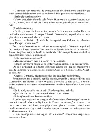- Claro que não, estúpido! Se conseguirmos desvirtuá-lo do caminho que
tinha tomado inicialmente, será de muita utilidade para nossos superiores...
- Então ele continuará vivo.
- Vivo e conquistando tudo pela frente. Quanto mais sucesso tiver, no ponto em que está, mais ficará em nossas mãos. A sua gana de poder nos é muito
útil.
Um deles comentou:
- De fato, é uma das ferramentas que nos facilita a aproximação. Uma das
entidades aproximou-se do corpo físico de Constantino, sugando-lhe as energias vitais e sussurrando-lhe ao ouvido:
- Acabe com Licínio. Ele ainda lhe trará problemas. Coloque seu plano em
ação. Por que esperar mais?
Por vezes, Constantino se revirava na cama agitado. Seu corpo espiritual,
em profundo torpor, permanecia em repouso ligeiramente acima de seu corpo
físico. Angélica suspirou fundo e, avistando outro companheiro espiritual da
luz, aproximou-se dele e comentou:
- Olá, Germano, como está?
- Muito preocupado com a situação de nosso irmão.
- Ernesto deverá vir buscá-lo, na tentativa de relembrá-lo de seus deveres.
Os dois avaliaram a situação espiritual danosa em que se encontrava o
grande imperador e depois se entreolharam. Com os olhos marejados, Angélica convidou:
- Oremos, Germano, pedindo aos céus que auxiliem nosso irmão.
Fechou os olhos e proferiu sentida oração, rogando o amparo divino para
Constantino. Em alguns instantes o quarto encheu-se de safírica luz, e as entidades espirituais das trevas experimentaram imediato desconforto. Uma delas
falou:
- Estão aqui, mas não vamos sair. Um deles gritou, irritado:
- Quero ir embora! Estou me sentindo mal aqui dentro.
- Pois agüente firme. Precisamos ficar.
Aqueles que sugavam as energias de Constantino não conseguiram continuar e tiveram de afastar-se ligeiramente. Diante das emanações de amor e paz
que envolveram o ambiente, suas próprias energias se enfraqueceram, concedendo momentânea trégua ao imperador, que pareceu dormir mais serenamente. Germano comentou:
- Bem, conseguimos uma trégua, não é mesmo? Preocupada, Angélica aquiesceu e disse:

52

 