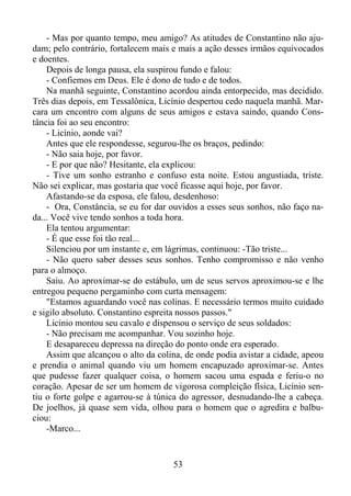 - Mas por quanto tempo, meu amigo? As atitudes de Constantino não ajudam; pelo contrário, fortalecem mais e mais a ação desses irmãos equivocados
e doentes.
Depois de longa pausa, ela suspirou fundo e falou:
- Confiemos em Deus. Ele é dono de tudo e de todos.
Na manhã seguinte, Constantino acordou ainda entorpecido, mas decidido.
Três dias depois, em Tessalônica, Licínio despertou cedo naquela manhã. Marcara um encontro com alguns de seus amigos e estava saindo, quando Constância foi ao seu encontro:
- Licínio, aonde vai?
Antes que ele respondesse, segurou-lhe os braços, pedindo:
- Não saia hoje, por favor.
- E por que não? Hesitante, ela explicou:
- Tive um sonho estranho e confuso esta noite. Estou angustiada, triste.
Não sei explicar, mas gostaria que você ficasse aqui hoje, por favor.
Afastando-se da esposa, ele falou, desdenhoso:
- Ora, Constância, se eu for dar ouvidos a esses seus sonhos, não faço nada... Você vive tendo sonhos a toda hora.
Ela tentou argumentar:
- É que esse foi tão real...
Silenciou por um instante e, em lágrimas, continuou: -Tão triste...
- Não quero saber desses seus sonhos. Tenho compromisso e não venho
para o almoço.
Saiu. Ao aproximar-se do estábulo, um de seus servos aproximou-se e lhe
entregou pequeno pergaminho com curta mensagem:
"Estamos aguardando você nas colinas. E necessário termos muito cuidado
e sigilo absoluto. Constantino espreita nossos passos."
Licínio montou seu cavalo e dispensou o serviço de seus soldados:
- Não precisam me acompanhar. Vou sozinho hoje.
E desapareceu depressa na direção do ponto onde era esperado.
Assim que alcançou o alto da colina, de onde podia avistar a cidade, apeou
e prendia o animal quando viu um homem encapuzado aproximar-se. Antes
que pudesse fazer qualquer coisa, o homem sacou uma espada e feriu-o no
coração. Apesar de ser um homem de vigorosa compleição física, Licínio sentiu o forte golpe e agarrou-se à túnica do agressor, desnudando-lhe a cabeça.
De joelhos, já quase sem vida, olhou para o homem que o agredira e balbuciou:
-Marco...

53

 