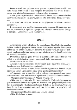 Foram suas últimas palavras, antes que seu corpo tombasse ao chão sem
vida. Marco certificou-se de que cumprira devidamente suas ordens e foi depressa para trás de alguns arbustos, onde escondera seu cavalo.
Assim que o corpo físico de Licínio tombou, inerte, seu corpo espiritual se
desprendeu. Indignado, ele gritava, sem ter total consciência de seu novo estado:
- Eu acabo com você, seu covarde. E bem próprio de seu senhor! Eu acabo
com ambos.
E rapidamente, sem que Marco pudesse notar qualquer diferença, agarrouse a ele, em espírito, e seguiram a galope para Bizâncio. Marco levava consigo
o inimigo de Constantino, agora desencarnado.

ONZE
A VIAGEM DE VOLTA a Bizâncio foi marcada por dificuldades inesperadas,
ladrões e animais perigosos. Marco estava perturbado e agitado. Executou as
ordens de seu imperador, mas, ao contrário das outras vezes, em que nos campos de batalha era obrigado a executar seus inimigos, aquela situação o deixara
visivelmente vulnerável.
Demorou-se mais do que o previsto e, quando adentrou os portões da bela
cidade oriental do império romano, suspirou aliviado, murmurando:
- Finalmente estou em casa!
Apresentou-se imediatamente ao imperador, que o aguardava aflito. Ajoelhando-se diante de Constantino, ouviu dele:
- Levante-se, Marco. Estava a ponto de enviar alguém atrás de você. O que
aconteceu afinal? Desincumbiu-se da tarefa que lhe confiei às mãos?
- Certamente, meu senhor. Sua ordem está cumprida, com todos ou cuidados necessários. Meu atraso deve-se a problemas que tive no caminho de volta.
- Que problemas? Foi seguido? Alguém presenciou?
- Não, meu imperador, não fui visto por ninguém. Enfrentei alguns percalços inesperados: animais selvagens me atacaram sem que pudesse pressentirlhes a aproximação e também dois bandos de ladrões me cercaram. Consegui
fugir de um deles, mas com o outro tive de deixar todos os meus bens, até
mesmo meu cavalo.
- Não posso acreditar. Isso aconteceu aqui, no oriente?
- Não, foi ainda no ocidente.

54

 