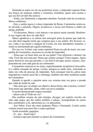 Sentando-se outra vez em seu portentoso trono, o imperador segurou firme
nos braços da suntuosa cadeira e comentou, triunfante, quase sem escutar o
que seu fiel servidor lhe narrava:
- Então, sou finalmente o imperador absoluto. Fazendo sinal de reverência,
Marco confirmou:
- Sim, o senhor agora é o único imperador de Roma. Constantino sorriu entre aliviado e satisfeito. Depois, levantou-se e tocou com firmeza o ombro do
amigo, pedindo:
- Vá descansar, Marco, você merece e me parece muito cansado. Realmente sua viagem não deve ter sido fácil.
Marco agradeceu e se retirou sem conseguir parar de pensar que nada havia sido fácil naquela tarefa que cumprira para o seu senhor. Por diversas vezes, vinha à sua mente a imagem de Licínio em seus derradeiros instantes, e
sentia-se atormentado por aquela lembrança.
Por sua vez, Licínio, cujo corpo espiritual ficara na sala do trono, em companhia de Constantino, sussurrou ao ouvido do imperador:
- Pensa que vai fazer bom uso de seu poder? Vou infernizar e destruir sua
vida. Você não terá mais paz. Pensa que acabou comigo? Triste engano. Agora
posso destruí-lo sem que perceba, e vou fazê-lo devagar, pouco a pouco, comprazendo-me com cada gota de seu sofrimento.
Constantino remexeu-se no trono, experimentando inexplicável desconforto e súbita sensação de perigo. Licínio achegou-se ainda mais, colocando as
mãos em volta do pescoço do imperador. Sem conseguir tocá-lo, gritou mais
impropérios e tentou socar-lhe o estômago, também sem obter nenhuma reação
de Constantino.
Quando ia agredir o opositor outra vez, escutou uma voz grave e pesada
que vinha do fundo da sala:
- Não acha que vai atingir seu objetivo dessa forma, não é mesmo, Licínio?
Tem muito que aprender, ainda, sobre sua nova condição.
O recém-desencarnado reagiu assustado:
- Quem está aí? Pode me ver?
Das sombras escuras da sala emergiu, devagar, um espírito envolto em
uma capa negra, que lhe cobria também a cabeça. Acompanhado de outros
dois semelhantes a ele, aproximou-se e se apresentou:
- Sou Núbio. Estes são meus ajudantes Plínio e Normando. Licínio sentiu
violento tremor percorrer-lhe o corpo espiritual.
Ainda assustado, gaguejou:
- O... que... fazem aqui?
- Estamos aqui para destruir os planos de Constantino.
55

 