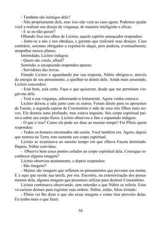 - Também são inimigos dele?
- Não propriamente dele, mas isso não vem ao caso agora. Podemos ajudar
você a realizar seu desejo de vingança, de maneira inteligente e eficaz.
- E se eu não quiser?
Olhando fixo nos olhos de Licínio, aquele espírito ameaçador respondeu:
- Junte-se a nós e nos obedeça, e garanto que realizará seus desejos. Caso
contrário, seremos obrigados a expulsá-lo daqui, pois poderia, eventualmente,
atrapalhar nossos planos.
Intimidado, Licínio indagou:
- Quem são vocês, afinal?
Sorrindo, o encapuzado respondeu apenas:
- Servidores das trevas.
Fitando Licínio e aguardando por sua resposta, Núbio obrigou-o, através
da energia de seu pensamento, a ajoelhar-se diante dele. Ainda mais assustado,
Licínio concordou:
- Está bem, está certo. Faço o que quiserem, desde que me permitam vingar-me dele.
- Terá a sua vingança, saboreando-a lentamente. Agora venha conosco.
Licínio deixou a sala junto com os outros. Foram direto para os aposentos
de Fausta, a segunda esposa de Constantino e mãe de seus três filhos mais novos. Ela dormia sono profundo, mas estava inquieta. Seu corpo espiritual pairava sobre seu corpo físico. Licínio observou o fato e espantado indagou:
- O que é isso? Como ela pode ser duas ao mesmo tempo? Foi Plínio quem
respondeu:
- Todos os homens encarnados são assim. Você também era. Agora, depois
que morreu na Terra, tem somente seu corpo espiritual.
Licínio se examinava ao mesmo tempo em que olhava Fausta dormindo.
Depois, Núbio convidou:
- Observe bem esses pontos colados ao corpo espiritual dela. Consegue reconhecer alguma imagem?
Licínio observou atentamente, e depois respondeu:
- São imagens?
- Muitos são imagens que refletem os pensamentos que povoam sua mente.
E é aqui que reside sua tarefa, por ora. Encontre, na exteriorização dos pensamentos dela, alguma imagem que possamos utilizar para destruir Constantino.
Licínio continuava observando, sem entender a que Núbio se referia. Estava curioso demais para registrar suas ordens. Núbio, então, falou irritado:
- Plínio vai lhe dizer o que são essas imagens e como tirar proveito delas.
Eu tenho mais o que fazer.
56

 
