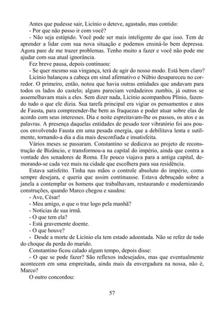 Antes que pudesse sair, Licínio o deteve, agastado, mas contido:
- Por que não posso ir com você?
- Não seja estúpido. Você pode ser mais inteligente do que isso. Tem de
aprender a lidar com sua nova situação e podemos ensiná-lo bem depressa.
Agora pare de me trazer problemas. Tenho muito a fazer e você não pode me
ajudar com sua atual ignorância.
Fez breve pausa, depois continuou:
- Se quer mesmo sua vingança, terá de agir do nosso modo. Está bem claro?
Licínio balançou a cabeça em sinal afirmativo e Núbio desapareceu no corredor. O primeiro, então, notou que havia outras entidades que andavam para
todos os lados do castelo; alguns pareciam verdadeiros zumbis, já outros se
assemelhavam mais a eles. Sem dizer nada, Licínio acompanhou Plínio, fazendo tudo o que ele dizia. Sua tarefa principal era vigiar os pensamentos e atos
de Fausta, para compreender-lhe bem as fraquezas e poder atuar sobre elas de
acordo com seus interesses. Dia e noite espreitavam-lhe os passos, os atos e as
palavras. A presença daquelas entidades de pesado teor vibratório foi aos poucos envolvendo Fausta em uma pesada energia, que a debilitava lenta e sutilmente, tornando-a dia a dia mais desconfiada e insatisfeita.
Vários meses se passaram. Constantino se dedicava ao projeto de reconstrução de Bizâncio, e transformou-a na capital do império, ainda que contra a
vontade dos senadores de Roma. Ele pouco viajava para a antiga capital, demorando-se cada vez mais na cidade que escolhera para sua residência.
Estava satisfeito. Tinha nas mãos o controle absoluto do império, como
sempre desejara, e queria que assim continuasse. Estava debruçado sobre a
janela a contemplar os homens que trabalhavam, restaurando e modernizando
construções, quando Marco chegou e saudou:
- Ave, César!
- Meu amigo, o que o traz logo pela manhã?
- Notícias de sua irmã.
- O que tem ela?
- Está gravemente doente.
- O que houve?
- Desde a morte de Licínio ela tem estado adoentada. Não se refez de todo
do choque da perda do marido.
Constantino ficou calado algum tempo, depois disse:
- O que se pode fazer? São reflexos indesejados, mas que eventualmente
acontecem em uma empreitada, ainda mais da envergadura na nossa, não é,
Marco?
O outro concordou:
57

 