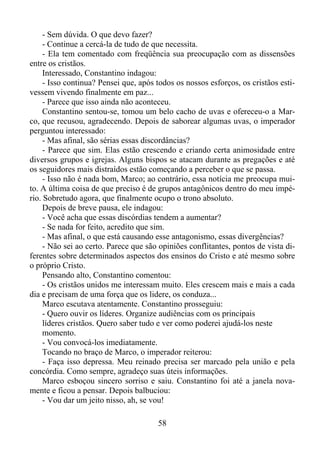 - Sem dúvida. O que devo fazer?
- Continue a cercá-la de tudo de que necessita.
- Ela tem comentado com freqüência sua preocupação com as dissensões
entre os cristãos.
Interessado, Constantino indagou:
- Isso continua? Pensei que, após todos os nossos esforços, os cristãos estivessem vivendo finalmente em paz...
- Parece que isso ainda não aconteceu.
Constantino sentou-se, tomou um belo cacho de uvas e ofereceu-o a Marco, que recusou, agradecendo. Depois de saborear algumas uvas, o imperador
perguntou interessado:
- Mas afinal, são sérias essas discordâncias?
- Parece que sim. Elas estão crescendo e criando certa animosidade entre
diversos grupos e igrejas. Alguns bispos se atacam durante as pregações e até
os seguidores mais distraídos estão começando a perceber o que se passa.
- Isso não é nada bom, Marco; ao contrário, essa notícia me preocupa muito. A última coisa de que preciso é de grupos antagônicos dentro do meu império. Sobretudo agora, que finalmente ocupo o trono absoluto.
Depois de breve pausa, ele indagou:
- Você acha que essas discórdias tendem a aumentar?
- Se nada for feito, acredito que sim.
- Mas afinal, o que está causando esse antagonismo, essas divergências?
- Não sei ao certo. Parece que são opiniões conflitantes, pontos de vista diferentes sobre determinados aspectos dos ensinos do Cristo e até mesmo sobre
o próprio Cristo.
Pensando alto, Constantino comentou:
- Os cristãos unidos me interessam muito. Eles crescem mais e mais a cada
dia e precisam de uma força que os lidere, os conduza...
Marco escutava atentamente. Constantino prosseguiu:
- Quero ouvir os líderes. Organize audiências com os principais
líderes cristãos. Quero saber tudo e ver como poderei ajudá-los neste
momento.
- Vou convocá-los imediatamente.
Tocando no braço de Marco, o imperador reiterou:
- Faça isso depressa. Meu reinado precisa ser marcado pela união e pela
concórdia. Como sempre, agradeço suas úteis informações.
Marco esboçou sincero sorriso e saiu. Constantino foi até a janela novamente e ficou a pensar. Depois balbuciou:
- Vou dar um jeito nisso, ah, se vou!
58

 