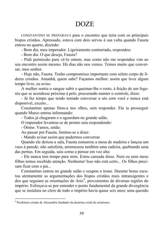 DOZE
CONSTANTINO SE PREPARAVA para o encontro que teria com os principais
bispos cristãos. Apressado, estava com dois servos à sua volta quando Fausta
entrou no quarto, dizendo:
- Bom dia, meu imperador. Ligeiramente contrariado, respondeu:
- Bom dia. O que deseja, Fausta?
- Pedi permissão para vê-lo ontem, mas como não me respondeu vim ao
seu encontro assim mesmo. Há dias não nos vemos. Temos muito que conversar, meu senhor.
- Hoje não, Fausta. Tenho compromisso importante com seleto corpo de líderes cristãos. Amanhã, quem sabe? Façamos melhor: assim que tiver algum
tempo livre, eu aviso.
A mulher sentiu o sangue subir e queimar-lhe o rosto, à feição de um fogaréu que se acendesse próximo à pele; procurando manter o controle, disse:
- Já faz tempo que tendo tentado conversar a sós com você e nunca está
disponível, exceto...
Constantino apenas fitou-a nos olhos, sem responder. Ela ia prosseguir
quando Marco entrou informando:
- Todos já chegaram e o aguardam no grande salão.
O imperador levantou-se de pronto saiu respondendo:
- Ótimo. Vamos, então.
Ao passar por Fausta, limitou-se a dizer:
- Mando avisar assim que pudermos conversar.
Quando ele deixou a sala, Fausta esmurrou a mesa de madeira e lançou um
vaso à parede; não satisfeita, arremessou também uma cadeira, quebrando uma
das pernas. Em seguida, saiu como a pensar em voz alta:
- Ele nunca tem tempo para mim. Estou cansada disso. Nem eu nem meus
filhos temos recebido atenção. Nenhuma! Isso não está certo... Os filhos precisam ficar com o pai...
Constantino entrou no grande salão e ocupou o trono. Durante horas escutou atentamente as argumentações dos bispos cristãos mais intransigentes e
dos que seguiam as orientações de Ario 4 , provenientes de diversas regiões do
império. Esforçava-se por entender o ponto fundamental da grande divergência
que se instalara no clero de todo o império havia quase seis anos; uma questão
4

Presbítero cristão de Alexandria fundador da doutrina cristã do arianismo.

59

 