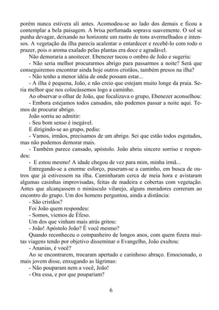 porém nunca estivera ali antes. Acomodou-se ao lado dos demais e ficou a
contemplar a bela paisagem. A brisa perfumada soprava suavemente. O sol se
punha devagar, deixando no horizonte um rastro de tons avermelhados e intensos. A vegetação da ilha parecia acalentar o entardecer e recebê-lo com todo o
prazer, pois o aroma exalado pelas plantas era doce e agradável.
Não demoraria a anoitecer. Ebenezer tocou o ombro de João e sugeriu:
- Não seria melhor procurarmos abrigo para passarmos a noite? Será que
conseguiremos encontrar ainda hoje outros cristãos, também presos na ilha?
- Não tenho a menor idéia de onde possam estar...
- A ilha é pequena, João, e não creio que estejam muito longe da praia. Seria melhor que nos colocássemos logo a caminho.
Ao observar o olhar de João, que focalizava o grupo, Ebenezer aconselhou:
- Embora estejamos todos cansados, não podemos passar a noite aqui. Temos de procurar abrigo.
João sorriu ao admitir:
- Seu bom senso é inegável.
E dirigindo-se ao grupo, pediu:
- Vamos, irmãos, precisamos de um abrigo. Sei que estão todos esgotados,
mas não podemos demorar mais.
- Também parece cansado, apóstolo. João abriu sincero sorriso e respondeu:
- E estou mesmo! A idade chegou de vez para mim, minha irmã...
Entregando-se a enorme esforço, puseram-se a caminho, em busca de outros que já estivessem na ilha. Caminharam cerca de meia hora e avistaram
algumas casinhas improvisadas, feitas de madeira e cobertas com vegetação.
Antes que alcançassem o minúsculo vilarejo, alguns moradores correram ao
encontro do grupo. Um dos homens perguntou, ainda a distância:
- São cristãos?
Foi João quem respondeu:
- Somos, viemos de Éfeso.
Um dos que vinham mais atrás gritou:
- João! Apóstolo João? É você mesmo?
Quando reconheceu o companheiro de longos anos, com quem fizera muitas viagens tendo por objetivo disseminar o Evangelho, João exultou:
- Ananias, é você?
Ao se encontrarem, trocaram apertado e carinhoso abraço. Emocionado, o
mais jovem disse, enxugando as lágrimas:
- Não pouparam nem a você, João!
- Ora essa, e por que poupariam?
6

 