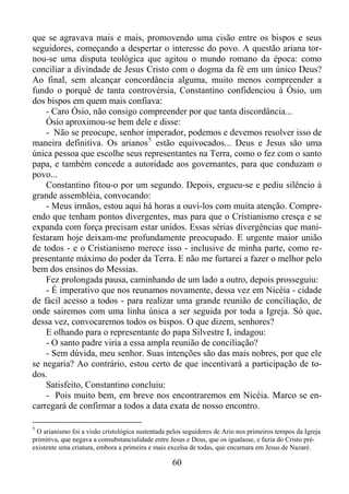 que se agravava mais e mais, promovendo uma cisão entre os bispos e seus
seguidores, começando a despertar o interesse do povo. A questão ariana tornou-se uma disputa teológica que agitou o mundo romano da época: como
conciliar a divindade de Jesus Cristo com o dogma da fé em um único Deus?
Ao final, sem alcançar concordância alguma, muito menos compreender a
fundo o porquê de tanta controvérsia, Constantino confidenciou à Ósio, um
dos bispos em quem mais confiava:
- Caro Ósio, não consigo compreender por que tanta discordância...
Ósio aproximou-se bem dele e disse:
- Não se preocupe, senhor imperador, podemos e devemos resolver isso de
maneira definitiva. Os arianos 5 estão equivocados... Deus e Jesus são uma
única pessoa que escolhe seus representantes na Terra, como o fez com o santo
papa, e também concede a autoridade aos governantes, para que conduzam o
povo...
Constantino fitou-o por um segundo. Depois, ergueu-se e pediu silêncio à
grande assembléia, convocando:
- Meus irmãos, estou aqui há horas a ouvi-los com muita atenção. Compreendo que tenham pontos divergentes, mas para que o Cristianismo cresça e se
expanda com força precisam estar unidos. Essas sérias divergências que manifestaram hoje deixam-me profundamente preocupado. E urgente maior união
de todos - e o Cristianismo merece isso - inclusive de minha parte, como representante máximo do poder da Terra. E não me furtarei a fazer o melhor pelo
bem dos ensinos do Messias.
Fez prolongada pausa, caminhando de um lado a outro, depois prosseguiu:
- É imperativo que nos reunamos novamente, dessa vez em Nicéia - cidade
de fácil acesso a todos - para realizar uma grande reunião de conciliação, de
onde sairemos com uma linha única a ser seguida por toda a Igreja. Só que,
dessa vez, convocaremos todos os bispos. O que dizem, senhores?
E olhando para o representante do papa Silvestre I, indagou:
- O santo padre viria a essa ampla reunião de conciliação?
- Sem dúvida, meu senhor. Suas intenções são das mais nobres, por que ele
se negaria? Ao contrário, estou certo de que incentivará a participação de todos.
Satisfeito, Constantino concluiu:
- Pois muito bem, em breve nos encontraremos em Nicéia. Marco se encarregará de confirmar a todos a data exata de nosso encontro.
5
O arianismo foi a visão cristológica sustentada pelos seguidores de Ario nos primeiros tempos da Igreja
primitiva, que negava a consubstancialidade entre Jesus e Deus, que os igualasse, e fazia do Cristo préexistente uma criatura, embora a primeira e mais excelsa de todas, que encarnara em Jesus de Nazaré.

60

 