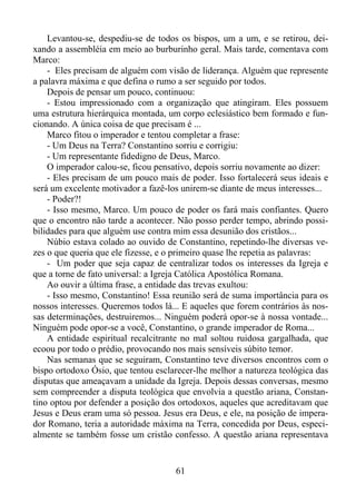 Levantou-se, despediu-se de todos os bispos, um a um, e se retirou, deixando a assembléia em meio ao burburinho geral. Mais tarde, comentava com
Marco:
- Eles precisam de alguém com visão de liderança. Alguém que represente
a palavra máxima e que defina o rumo a ser seguido por todos.
Depois de pensar um pouco, continuou:
- Estou impressionado com a organização que atingiram. Eles possuem
uma estrutura hierárquica montada, um corpo eclesiástico bem formado e funcionando. A única coisa de que precisam é ...
Marco fitou o imperador e tentou completar a frase:
- Um Deus na Terra? Constantino sorriu e corrigiu:
- Um representante fidedigno de Deus, Marco.
O imperador calou-se, ficou pensativo, depois sorriu novamente ao dizer:
- Eles precisam de um pouco mais de poder. Isso fortalecerá seus ideais e
será um excelente motivador a fazê-los unirem-se diante de meus interesses...
- Poder?!
- Isso mesmo, Marco. Um pouco de poder os fará mais confiantes. Quero
que o encontro não tarde a acontecer. Não posso perder tempo, abrindo possibilidades para que alguém use contra mim essa desunião dos cristãos...
Núbio estava colado ao ouvido de Constantino, repetindo-lhe diversas vezes o que queria que ele fizesse, e o primeiro quase lhe repetia as palavras:
- Um poder que seja capaz de centralizar todos os interesses da Igreja e
que a torne de fato universal: a Igreja Católica Apostólica Romana.
Ao ouvir a última frase, a entidade das trevas exultou:
- Isso mesmo, Constantino! Essa reunião será de suma importância para os
nossos interesses. Queremos todos lá... E aqueles que forem contrários às nossas determinações, destruiremos... Ninguém poderá opor-se à nossa vontade...
Ninguém pode opor-se a você, Constantino, o grande imperador de Roma...
A entidade espiritual recalcitrante no mal soltou ruidosa gargalhada, que
ecoou por todo o prédio, provocando nos mais sensíveis súbito temor.
Nas semanas que se seguiram, Constantino teve diversos encontros com o
bispo ortodoxo Ósio, que tentou esclarecer-lhe melhor a natureza teológica das
disputas que ameaçavam a unidade da Igreja. Depois dessas conversas, mesmo
sem compreender a disputa teológica que envolvia a questão ariana, Constantino optou por defender a posição dos ortodoxos, aqueles que acreditavam que
Jesus e Deus eram uma só pessoa. Jesus era Deus, e ele, na posição de imperador Romano, teria a autoridade máxima na Terra, concedida por Deus, especialmente se também fosse um cristão confesso. A questão ariana representava

61

 