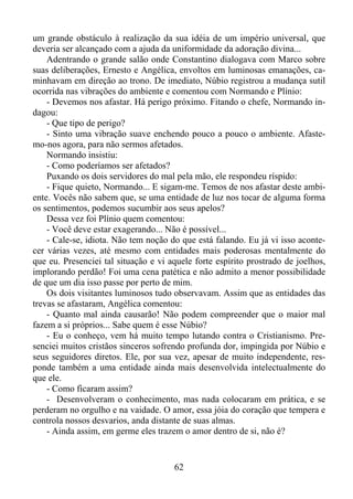 um grande obstáculo à realização da sua idéia de um império universal, que
deveria ser alcançado com a ajuda da uniformidade da adoração divina...
Adentrando o grande salão onde Constantino dialogava com Marco sobre
suas deliberações, Ernesto e Angélica, envoltos em luminosas emanações, caminhavam em direção ao trono. De imediato, Núbio registrou a mudança sutil
ocorrida nas vibrações do ambiente e comentou com Normando e Plínio:
- Devemos nos afastar. Há perigo próximo. Fitando o chefe, Normando indagou:
- Que tipo de perigo?
- Sinto uma vibração suave enchendo pouco a pouco o ambiente. Afastemo-nos agora, para não sermos afetados.
Normando insistiu:
- Como poderíamos ser afetados?
Puxando os dois servidores do mal pela mão, ele respondeu ríspido:
- Fique quieto, Normando... E sigam-me. Temos de nos afastar deste ambiente. Vocês não sabem que, se uma entidade de luz nos tocar de alguma forma
os sentimentos, podemos sucumbir aos seus apelos?
Dessa vez foi Plínio quem comentou:
- Você deve estar exagerando... Não é possível...
- Cale-se, idiota. Não tem noção do que está falando. Eu já vi isso acontecer várias vezes, até mesmo com entidades mais poderosas mentalmente do
que eu. Presenciei tal situação e vi aquele forte espírito prostrado de joelhos,
implorando perdão! Foi uma cena patética e não admito a menor possibilidade
de que um dia isso passe por perto de mim.
Os dois visitantes luminosos tudo observavam. Assim que as entidades das
trevas se afastaram, Angélica comentou:
- Quanto mal ainda causarão! Não podem compreender que o maior mal
fazem a si próprios... Sabe quem é esse Núbio?
- Eu o conheço, vem há muito tempo lutando contra o Cristianismo. Presenciei muitos cristãos sinceros sofrendo profunda dor, impingida por Núbio e
seus seguidores diretos. Ele, por sua vez, apesar de muito independente, responde também a uma entidade ainda mais desenvolvida intelectualmente do
que ele.
- Como ficaram assim?
- Desenvolveram o conhecimento, mas nada colocaram em prática, e se
perderam no orgulho e na vaidade. O amor, essa jóia do coração que tempera e
controla nossos desvarios, anda distante de suas almas.
- Ainda assim, em germe eles trazem o amor dentro de si, não é?

62

 