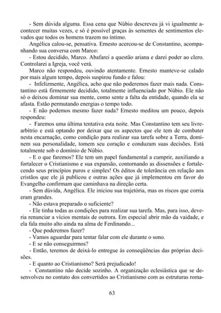 - Sem dúvida alguma. Essa cena que Núbio descreveu já vi igualmente acontecer muitas vezes, e só é possível graças às sementes de sentimentos elevados que todos os homens trazem no íntimo.
Angélica calou-se, pensativa. Ernesto acercou-se de Constantino, acompanhando sua conversa com Marco:
- Estou decidido, Marco. Abafarei a questão ariana e darei poder ao clero.
Controlarei a Igreja, você verá.
Marco não respondeu, ouvindo atentamente. Ernesto manteve-se calado
por mais algum tempo, depois suspirou fundo e falou:
- Infelizmente, Angélica, acho que não poderemos fazer mais nada. Constantino está firmemente decidido, totalmente influenciado por Núbio. Ele não
só o deixou dominar sua mente, como sente a falta da entidade, quando ela se
afasta. Estão permutando energias o tempo todo.
- E não podemos mesmo fazer nada? Ernesto meditou um pouco, depois
respondeu:
- Faremos uma última tentativa esta noite. Mas Constantino tem seu livrearbítrio e está optando por deixar que os aspectos que ele tem de combater
nesta encarnação, como condição para realizar sua tarefa sobre a Terra, dominem sua personalidade, tomem seu coração e conduzam suas decisões. Está
totalmente sob o domínio de Núbio.
- E o que faremos? Ele tem um papel fundamental a cumprir, auxiliando a
fortalecer o Cristianismo e sua expansão, contornando as dissensões e fortalecendo seus princípios puros e simples! Os éditos de tolerância em relação aos
cristãos que ele já publicou e outras ações que já implementou em favor do
Evangelho confirmam que caminhava na direção certa.
- Sem dúvida, Angélica. Ele iniciou sua trajetória, mas os riscos que corria
eram grandes.
- Não estava preparado o suficiente?
- Ele tinha todas as condições para realizar sua tarefa. Mas, para isso, deveria renunciar a vícios mentais de outrora. Em especial abrir mão da vaidade, e
ela fala muito alto ainda na alma de Ferdinando...
- Que poderemos fazer?
- Vamos aguardar para tentar falar com ele durante o sono.
- E se não conseguirmos?
- Então, teremos de deixá-lo entregue às conseqüências das próprias decisões.
- E quanto ao Cristianismo? Será prejudicado!
- Constantino não decide sozinho. A organização eclesiástica que se desenvolveu no contato dos convertidos ao Cristianismo com as estruturas roma63

 