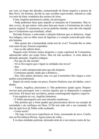 nas vem, ao longo das décadas, contaminando de forma negativa a pureza da
Boa Nova. Os homens, devido às suas escolhas equivocadas, afastam-se cada
vez mais da fonte verdadeira dos ensinos de Jesus.
Como Angélica permanecia calada, ele prosseguiu:
- Nada podermos fazer para impedir as intenções de Constantino. Mas tenha certeza, de que outros virão para lutar por trazer o Cristianismo de volta à
pureza original. E certamente as trevas poderão retardar, mas não irão impedir
que o Cristianismo seja triunfante, afinal.
Ouvindo Ernesto, e antevendo a situação dolorosa que se delineava, Angélica indagou, com os olhos rasos de lágrimas e o coração comovido pela situação humana:
- Mas quanta dor a humanidade ainda terá de viver? Tocando-lhe as mãos
com amor de pai, Ernesto respondeu:
- Isso eu não saberia dizer...
Naquela noite Ernesto tentou despertar o corpo espiritual de Constantino,
adormecido sobre seu corpo físico. Mas ele não acordava. A certa altura da
delicada operação, Angélica indagou:
- Por que ele não acorda?
- Vê os fios negros que o ligam às entidades das trevas?
- Sim.
- Eles o estão entorpecendo para que não desperte.
- Continuam agindo, ainda que a distância...
- Sim. Eles jamais desistem, uma vez que Constantino lhes elegeu a companhia conscientemente.
Depois de muito tempo em prece, Ernesto finalizou suas atividades, convidando:
- Vamos, Angélica, precisamos ir. Não poderemos ajudar agora. Preparemo-nos para prosseguir com o socorro àqueles que se dispuserem a cooperar
com Jesus. Ele busca tais servidores, jamais constrangendo alguém a segui-lo.
Com angústia na voz, Angélica lamentou:
- E Núbio prosseguirá com suas intenções tenebrosas...
- Não permita que o triste quadro que presenciamos desvie seu coração da
serenidade e da confiança em Deus. O Pai tem tudo sob o seu comando. Os
dias de ação livre de Núbio estão acabando.
- Como assim?
- Ele logo viverá nova experiência na Terra, encarnando de novo. Confiemos na Providência Divina. Agora temos de voltar...
E as duas entidades partiram, deixando atrás de si um intenso rastro de luz.

64

 