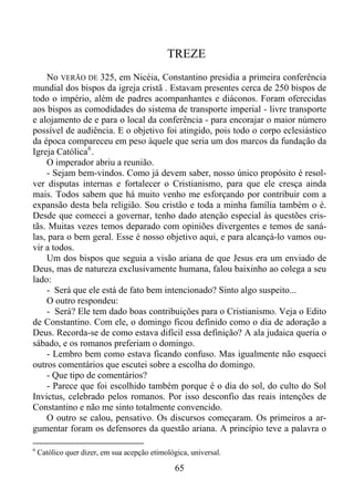 TREZE
No VERÃO DE 325, em Nicéia, Constantino presidia a primeira conferência
mundial dos bispos da igreja cristã . Estavam presentes cerca de 250 bispos de
todo o império, além de padres acompanhantes e diáconos. Foram oferecidas
aos bispos as comodidades do sistema de transporte imperial - livre transporte
e alojamento de e para o local da conferência - para encorajar o maior número
possível de audiência. E o objetivo foi atingido, pois todo o corpo eclesiástico
da época compareceu em peso àquele que seria um dos marcos da fundação da
Igreja Católica 6 .
O imperador abriu a reunião.
- Sejam bem-vindos. Como já devem saber, nosso único propósito é resolver disputas internas e fortalecer o Cristianismo, para que ele cresça ainda
mais. Todos sabem que há muito venho me esforçando por contribuir com a
expansão desta bela religião. Sou cristão e toda a minha família também o é.
Desde que comecei a governar, tenho dado atenção especial às questões cristãs. Muitas vezes temos deparado com opiniões divergentes e temos de sanálas, para o bem geral. Esse é nosso objetivo aqui, e para alcançá-lo vamos ouvir a todos.
Um dos bispos que seguia a visão ariana de que Jesus era um enviado de
Deus, mas de natureza exclusivamente humana, falou baixinho ao colega a seu
lado:
- Será que ele está de fato bem intencionado? Sinto algo suspeito...
O outro respondeu:
- Será? Ele tem dado boas contribuições para o Cristianismo. Veja o Edito
de Constantino. Com ele, o domingo ficou definido como o dia de adoração a
Deus. Recorda-se de como estava difícil essa definição? A ala judaica queria o
sábado, e os romanos preferiam o domingo.
- Lembro bem como estava ficando confuso. Mas igualmente não esqueci
outros comentários que escutei sobre a escolha do domingo.
- Que tipo de comentários?
- Parece que foi escolhido também porque é o dia do sol, do culto do Sol
Invictus, celebrado pelos romanos. Por isso desconfio das reais intenções de
Constantino e não me sinto totalmente convencido.
O outro se calou, pensativo. Os discursos começaram. Os primeiros a argumentar foram os defensores da questão ariana. A princípio teve a palavra o
6

Católico quer dizer, em sua acepção etimológica, universal.

65

 