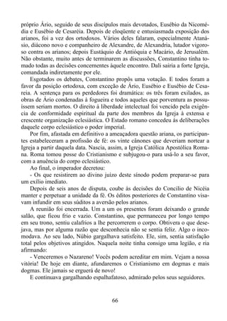 próprio Ário, seguido de seus discípulos mais devotados, Eusébio da Nicomédia e Eusébio de Cesaréia. Depois de eloqüente e entusiasmada exposição dos
arianos, foi a vez dos ortodoxos. Vários deles falaram, especialmente Atanásio, diácono novo e companheiro de Alexandre, de Alexandria, lutador vigoroso contra os arianos; depois Eustáquio de Antióquia e Macário, de Jerusalém.
Não obstante, muito antes de terminarem as discussões, Constantino tinha tomado todas as decisões concernentes àquele encontro. Dali sairia a forte Igreja,
comandada indiretamente por ele.
Esgotados os debates, Constantino propôs uma votação. E todos foram a
favor da posição ortodoxa, com exceção de Ário, Eusébio e Eusébio de Cesareia. A sentença para os perdedores foi dramática: os três foram exilados, as
obras de Ário condenadas à fogueira e todos aqueles que porventura as possuíssem seriam mortos. O direito à liberdade intelectual foi vencido pela exigência de conformidade espiritual da parte dos membros da Igreja à extensa e
crescente organização eclesiástica. O Estado romano concedeu às deliberações
daquele corpo eclesiástico o poder imperial.
Por fim, afastada em definitivo a ameaçadora questão ariana, os participantes estabeleceram a profissão de fé: os vinte cânones que deveriam nortear a
Igreja a partir daquela data. Nascia, assim, a Igreja Católica Apostólica Romana. Roma tomou posse do Cristianismo e subjugou-o para usá-lo a seu favor,
com a anuência do corpo eclesiástico.
Ao final, o imperador decretou:
- Os que resistirem ao divino juízo deste sínodo podem preparar-se para
um exílio imediato.
Depois de seis anos de disputa, coube às decisões do Concilio de Nicéia
manter e perpetuar a unidade da fé. Os éditos posteriores de Constantino visavam infundir em seus súditos a aversão pelos arianos.
A reunião foi encerrada. Um a um os presentes foram deixando o grande
salão, que ficou frio e vazio. Constantino, que permaneceu por longo tempo
em seu trono, sentiu calafrios a lhe percorrerem o corpo. Obtivera o que desejava, mas por alguma razão que desconhecia não se sentia feliz. Algo o incomodava. Ao seu lado, Núbio gargalhava satisfeito. Ele, sim, sentia satisfação
total pelos objetivos atingidos. Naquela noite tinha consigo uma legião, e ria
afirmando:
- Venceremos o Nazareno! Vocês podem acreditar em mim. Vejam a nossa
vitória! De hoje em diante, afundaremos o Cristianismo em dogmas e mais
dogmas. Ele jamais se erguerá de novo!
E continuava gargalhando espalhafatoso, admirado pelos seus seguidores.

66

 