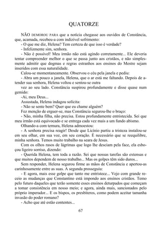 QUATORZE
NÃO DEMOROU PARA que a notícia chegasse aos ouvidos de Constância,
que, acamada, recebeu-a com indizível sofrimento:
- O que me diz, Helena? Tem certeza de que isso é verdade?
- Infelizmente sim, senhora.
- Não é possível! Meu irmão não está agindo corretamente... Ele deveria
tentar compreender melhor o que se passa junto aos cristãos, e não simplesmente admitir que dogmas e regras estranhos aos ensinos do Mestre sejam
inseridos com essa naturalidade.
Calou-se momentaneamente. Observou o céu pela janela e pediu:
- Abra um pouco a janela, Helena, que o ar está me faltando. Depois de atender sua senhora, Helena voltou e sentou-se outra
vez ao seu lado. Constância suspirou profundamente e disse quase num
gemido:
-Ai, meu Deus...
Assustada, Helena indagou solícita:
- Não se sente bem? Quer que eu chame alguém?
Fez menção de erguer-se, mas Constância segurou-lhe o braço:
- Não, minha filha, não precisa. Estou profundamente entristecida. Sei que
meu irmão está equivocado e se entrega cada vez mais a um fundo abismo.
Olhando-a com ternura, Helena admoestou:
- A senhora precisa reagir! Desde que Licínio partiu a tristeza instalou-se
em seu olhar, em sua voz, em seu coração. É necessário que se reequilibre,
minha senhora. Temos muito trabalho na seara de Jesus.
Com os olhos rasos de lágrimas que logo lhe desciam pela face, ela esboçou ligeiro sorriso, dizendo:
- Querida Helena, tem toda a razão. Sei que nossas tarefas são extensas e
que muitos dependem de nosso trabalho... Mas os golpes têm sido duros...
Sem responder, Helena segurou firme as mãos de Constância e apertou-as
carinhosamente entre as suas. A segunda prosseguiu:
- E agora, mais esse golpe que tanto me entristece... Vejo com grande receio as mudanças que Constantino está impondo aos ensinos cristãos. Temo
pelo futuro daqueles que terão somente esses ensinos deturpados que começam
a tomar consistência em nosso meio; e agora, ainda mais, sancionados pelo
próprio imperador... E os bispos, os presbíteros, como podem aceitar tamanha
invasão do poder romano?
- Acho que até estão contentes...
67

 