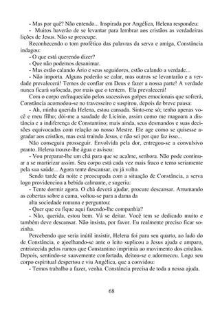 - Mas por quê? Não entendo... Inspirada por Angélica, Helena respondeu:
- Muitos haverão de se levantar para lembrar aos cristãos as verdadeiras
lições de Jesus. Não se preocupe.
Reconhecendo o tom profético das palavras da serva e amiga, Constância
indagou:
- O que está querendo dizer?
- Que não podemos desanimar.
- Mas estão calando Ário e seus seguidores, estão calando a verdade...
- Não importa. Alguns poderão se calar, mas outros se levantarão e a verdade prevalecerá! Temos de confiar em Deus e fazer a nossa parte! A verdade
nunca ficará sufocada, por mais que o tentem. Ela prevalecerá!
Com o corpo enfraquecido pelos sucessivos golpes emocionais que sofrerá,
Constância acomodou-se no travesseiro e suspirou, depois de breve pausa:
- Ah, minha querida Helena, estou cansada. Sinto-me só; tenho apenas você e meu filho; dói-me a saudade de Licínio, assim como me magoam a distância e a indiferença de Constantino; mais ainda, seus desmandos e suas decisões equivocadas com relação ao nosso Mestre. Ele age como se quisesse agradar aos cristãos, mas está traindo Jesus, e não sei por que faz isso...
Não conseguiu prosseguir. Envolvida pela dor, entregou-se a convulsivo
pranto. Helena trouxe-lhe água e avisou:
- Vou preparar-lhe um chá para que se acalme, senhora. Não pode continuar a se martirizar assim. Seu corpo está cada vez mais fraco e temo seriamente
pela sua saúde... Agora tente descansar, eu já volto.
Sendo tarde da noite e preocupada com a situação de Constância, a serva
logo providenciou a bebida calmante, e sugeriu:
- Tente dormir agora. O chá deverá ajudar, procure descansar. Arrumando
as cobertas sobre a cama, voltou-se para a dama da
alta sociedade romana e perguntou:
- Quer que eu fique aqui fazendo-lhe companhia?
- Não, querida, estou bem. Vá se deitar. Você tem se dedicado muito e
também deve descansar. Não insista, por favor. Eu realmente preciso ficar sozinha.
Percebendo que seria inútil insistir, Helena foi para seu quarto, ao lado do
de Constância, e ajoelhando-se ante o leito suplicou a Jesus ajuda e amparo,
entristecida pelos rumos que Constantino imprimia ao movimento dos cristãos.
Depois, sentindo-se suavemente confortada, deitou-se e adormeceu. Logo seu
corpo espiritual despertou e viu Angélica, que a convidou:
- Temos trabalho a fazer, venha. Constância precisa de toda a nossa ajuda.

68

 