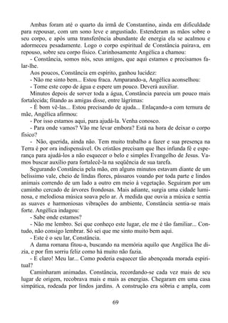 Ambas foram até o quarto da irmã de Constantino, ainda em dificuldade
para repousar, com um sono leve e angustiado. Estenderam as mãos sobre o
seu corpo, e após uma transferência abundante de energia ela se acalmou e
adormeceu pesadamente. Logo o corpo espiritual de Constância pairava, em
repouso, sobre seu corpo físico. Carinhosamente Angélica a chamou:
- Constância, somos nós, seus amigos, que aqui estamos e precisamos falar-lhe.
Aos poucos, Constância em espírito, ganhou lucidez:
- Não me sinto bem... Estou fraca. Amparando-a, Angélica aconselhou:
- Tome este copo de água e espere um pouco. Deverá auxiliar.
Minutos depois de sorver toda a água, Constância parecia um pouco mais
fortalecida; fitando as amigas disse, entre lágrimas:
- É bom vê-las... Estou precisando de ajuda... Enlaçando-a com ternura de
mãe, Angélica afirmou:
- Por isso estamos aqui, para ajudá-la. Venha conosco.
- Para onde vamos? Vão me levar embora? Está na hora de deixar o corpo
físico?
- Não, querida, ainda não. Tem muito trabalho a fazer e sua presença na
Terra é por ora indispensável. Os cristãos precisam que lhes infunda fé e esperança para ajudá-los a não esquecer o belo e simples Evangelho de Jesus. Vamos buscar auxílio para fortalecê-la na seqüência de sua tarefa.
Segurando Constância pela mão, em alguns minutos estavam diante de um
belíssimo vale, cheio de lindas flores, pássaros voando por toda parte e lindos
animais correndo de um lado a outro em meio à vegetação. Seguiram por um
caminho cercado de árvores frondosas. Mais adiante, surgia uma cidade luminosa, e melodiosa música soava pelo ar. À medida que ouvia a música e sentia
as suaves e harmoniosas vibrações do ambiente, Constância sentia-se mais
forte. Angélica indagou:
- Sabe onde estamos?
- Não me lembro. Sei que conheço este lugar, ele me é tão familiar... Contudo, não consigo lembrar. Só sei que me sinto muito bem aqui.
- Este é o seu lar, Constância.
A dama romana fitou-a, buscando na memória aquilo que Angélica lhe dizia, e por fim sorriu feliz como há muito não fazia.
- E claro! Meu lar... Como poderia esquecer tão abençoada morada espiritual?
Caminharam animadas. Constância, recordando-se cada vez mais de seu
lugar de origem, recobrava mais e mais as energias. Chegaram em uma casa
simpática, rodeada por lindos jardins. A construção era sóbria e ampla, com
69

 