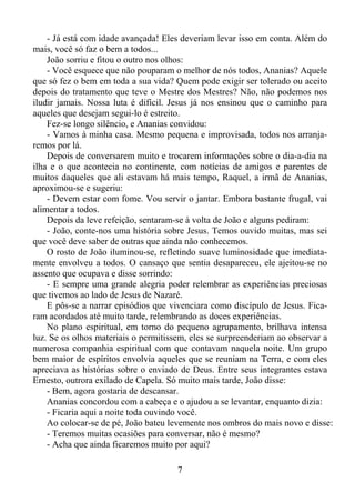 - Já está com idade avançada! Eles deveriam levar isso em conta. Além do
mais, você só faz o bem a todos...
João sorriu e fitou o outro nos olhos:
- Você esquece que não pouparam o melhor de nós todos, Ananias? Aquele
que só fez o bem em toda a sua vida? Quem pode exigir ser tolerado ou aceito
depois do tratamento que teve o Mestre dos Mestres? Não, não podemos nos
iludir jamais. Nossa luta é difícil. Jesus já nos ensinou que o caminho para
aqueles que desejam segui-lo é estreito.
Fez-se longo silêncio, e Ananias convidou:
- Vamos à minha casa. Mesmo pequena e improvisada, todos nos arranjaremos por lá.
Depois de conversarem muito e trocarem informações sobre o dia-a-dia na
ilha e o que acontecia no continente, com notícias de amigos e parentes de
muitos daqueles que ali estavam há mais tempo, Raquel, a irmã de Ananias,
aproximou-se e sugeriu:
- Devem estar com fome. Vou servir o jantar. Embora bastante frugal, vai
alimentar a todos.
Depois da leve refeição, sentaram-se à volta de João e alguns pediram:
- João, conte-nos uma história sobre Jesus. Temos ouvido muitas, mas sei
que você deve saber de outras que ainda não conhecemos.
O rosto de João iluminou-se, refletindo suave luminosidade que imediatamente envolveu a todos. O cansaço que sentia desapareceu, ele ajeitou-se no
assento que ocupava e disse sorrindo:
- E sempre uma grande alegria poder relembrar as experiências preciosas
que tivemos ao lado de Jesus de Nazaré.
E pôs-se a narrar episódios que vivenciara como discípulo de Jesus. Ficaram acordados até muito tarde, relembrando as doces experiências.
No plano espiritual, em torno do pequeno agrupamento, brilhava intensa
luz. Se os olhos materiais o permitissem, eles se surpreenderiam ao observar a
numerosa companhia espiritual com que contavam naquela noite. Um grupo
bem maior de espíritos envolvia aqueles que se reuniam na Terra, e com eles
apreciava as histórias sobre o enviado de Deus. Entre seus integrantes estava
Ernesto, outrora exilado de Capela. Só muito mais tarde, João disse:
- Bem, agora gostaria de descansar.
Ananias concordou com a cabeça e o ajudou a se levantar, enquanto dizia:
- Ficaria aqui a noite toda ouvindo você.
Ao colocar-se de pé, João bateu levemente nos ombros do mais novo e disse:
- Teremos muitas ocasiões para conversar, não é mesmo?
- Acha que ainda ficaremos muito por aqui?
7

 